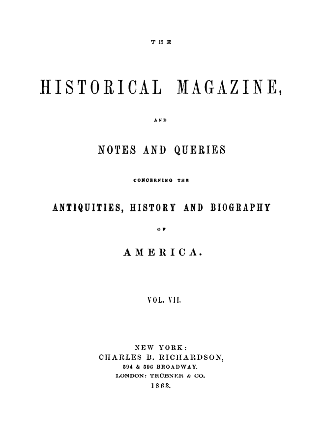 handle is hein.journals/hismagno7 and id is 1 raw text is: T H E

HISTORICAL MAGAZINE,
AND

NOTES AND

QUERIES

CONOERNING THE

ANTIQUITIES, HISTORY

AND BIOGRAPHY

() 7
AMERICA.
VOL. Vil.

NEW YORK:
CHARLES B. RICHARDSON,
594 & 596 BROADWAY.
LONDON: TRUBNER & (0.
1863.



