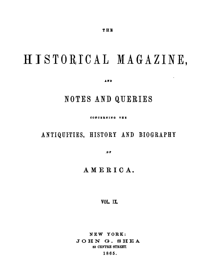 handle is hein.journals/hismagno9 and id is 1 raw text is: THE

H-JTSTORICAL        MAGAZINE,
AND
NOTES AND QUERIES
CONCXRNING  TEX
ANTIQUI'TIES, HISTORY AND BIOGRAPHY
,0 r
AMERICA.
VOL Ix.

NEW YORK:
JOHN a-. SHEA
83 CENTRE STREET.
1865.


