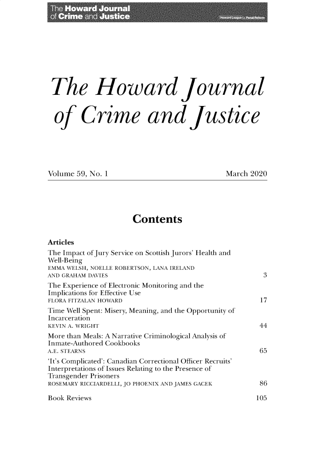 handle is hein.journals/hjcj59 and id is 1 raw text is: 











The Howard Journal



  of Crime and Justice






Volume 59, No. 1                            March 2020





                     Contents


Articles
The Impact of Jury Service on Scottish Jurors' Health and
Well-Being
EMMA WELSH, NOELLE ROBERTSON, LANA IRELAND
AND GRAHAM DAVIES                                    3
The Experience of Electronic Monitoring and the
Implications for Effective Use
FLORA FITZALAN HOWARD                               17
Time Well Spent: Misery, Meaning, and the Opportunity of
Incarceration
KEVIN A. WRIGHT                                     44
More than Meals: A Narrative Criminological Analysis of
Inmate-Authored Cookbooks
A.E. STEARNS                                        65
'It's Complicated': Canadian Correctional Officer Recruits'
Interpretations of Issues Relating to the Presence of
Transgender Prisoners
ROSEMARY RICCIARDELLI, JO PHOENIX AND JAMES GACEK        86


Book Reviews


I05


