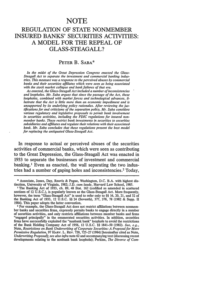 handle is hein.journals/hjl23 and id is 217 raw text is: NOTE
REGULATION OF STATE NONMEMBER
INSURED BANKS' SECURITIES ACTIVITIES:
A MODEL FOR THE REPEAL OF
GLASS-STEAGALL?
PETER B. SABA*
In the midst of the Great Depression Congress enacted the Glass-
Steagall Act to separate the investment and commercial banking indus-
tries. This measure was a response to the perceived abuses by commercial
banks and their securities affiliates which were seen as being associated
with the stock market collapse and bank failures of that era.
As enacted, the Glass-Steagall Act included a number of inconsistencies
and loopholes. Mr. Saba argues that since the passage of the Act, these
loopholes, combined with market forces and technological advances, il-
lustrate that the Act is little more than an economic impediment and is
unsupported by its underlying policy rationales. After reviewing the jus-
tifications for and criticisms of the separation policy, Mr. Saba considers
various regulatory and legislative proposals to permit bank involvement
in securities activities, including the FDIC regulations for insured non-
member banks. These restrict bank investments in securities to securities
subsidiaries and affiliates and regulate their relations with their associated
bank. Mr. Saba concludes that these regulations present the best model
for replacing the antiquated Glass-Steagall Act.
In response to actual or perceived abuses of the securities
activities of commercial banks, which were seen as contributing
to the Great Depression, the Glass-Steagall Act was enacted in
1933 to separate the businesses of investment and commercial
banking.1 Even as enacted, the wall separating the two indus-
tries had a number of gaping holes and inconsistencies.2 Today,
* Associate, Jones, Day, Reavis & Pogue, Washington, D.C. B.A. with highest dis-
tinction, University of Virginia, 1982; J.D. cum laude, Harvard Law School, 1985.
1 The Banking Act of 1933, ch. 89, 48 Stat. 162 (codified as amended in scattered
sections of 12 U.S.C.), is popularly known as the Glass-Steagall Act. More frequently,
however, the term Glass-Steagall Act is used to refer only to §§ 16, 20, 21, and 32 of
the Banking Act of 1933, 12 U.S.C. 8H 24 (Seventh), 377, 378, 78 (1982 & Supp. II
1984). This paper adopts the latter convention.
2 For example, the Glass-Steagall Act does not restrict affiliations between nonmem-
ber banks and securities firms, expressly permits banks to engage directly in a number
of securities activities, and only restricts affiliations between member banks and firms
engaged principally in the enumerated securities activities. In addition, securities
firms have successfully exploited the nonbank bank loophole to avoid the restrictions
of the Bank Holding Company Act of 1956, 12 U.S.C. §§ 1841-50 (1982). See, e.g.,
Note, Restrictions on Bank Underwriting of Corporate Securities: A Proposal for More
Permissive Regulation, 97 HARV. L. REv. 720, 725-27 (1984) [hereinafter cited as Note,
Undenvriting Proposal]; see also infra note 62 and accompanying text (discussing recent
developments relating to the nonbank bank loophole); Perkins, The Divorce of Coin-


