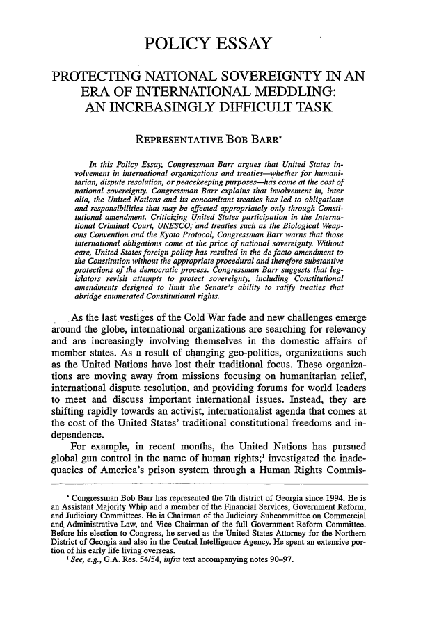handle is hein.journals/hjl39 and id is 305 raw text is: POLICY ESSAY
PROTECTING NATIONAL SOVEREIGNTY IN AN
ERA OF INTERNATIONAL MEDDLING:
AN INCREASINGLY DIFFICULT TASK
REPRESENTATIVE BOB BARR*
In this Policy Essay, Congressman Barr argues that United States in-
volvement in international organizations and treaties-whether for humani-
tarian, dispute resolution, or peacekeeping purposes-has come at the cost of
national sovereignty. Congressman Barr explains that involvement in, inter
alia, the United Nations and its concomitant treaties has led to obligations
and responsibilities that may be effected appropriately only through Consti-
tutional amendment. Criticizing United States participation in the Interna-
tional Criminal Court, UNESCO; and treaties such as the Biological Weap-
ons Convention and the Kyoto Protocol, Congressman Barr warns that those
international obligations come at the price of national sovereignty. Without
care, United States foreign policy has resulted in the de facto amendment to
the Constitution without the appropriate procedural and therefore substantive
protections of the democratic process. Congressman Barr suggests that leg-
islators revisit attempts to protect sovereignty, including Constitutional
amendments designed to limit the Senate's ability to ratify treaties that
abridge enumerated Constitutional rights.
As the last vestiges of the Cold War fade and new challenges emerge
around the globe, international organizations are searching for relevancy
and are increasingly involving themselves in the domestic affairs of
member states. As a result of changing geo-politics, organizations such
as the United Nations have lost their traditional focus. These organiza-
tions are moving away from missions focusing on humanitarian relief,
international dispute resolution, and providing forums for world leaders
to meet and discuss important international issues. Instead, they are
shifting rapidly towards an activist, internationalist agenda that comes at
the cost of the United States' traditional constitutional freedoms and in-
dependence.
For example, in recent months, the United Nations has pursued
global gun control in the name of human rights;' investigated the inade-
quacies of America's prison system through a Human Rights Commis-
* Congressman Bob Barr has represented the 7th district of Georgia since 1994. He is
an Assistant Majority Whip and a member of the Financial Services, Government Reform,
and Judiciary Committees. He is Chairman of the Judiciary Subcommittee on Commercial
and Administrative Law, and Vice Chairman of the full Government Reform Committee.
Before his election to Congress, he served as the United States Attorney for the Northern
District of Georgia and also in the Central Intelligence Agency. He spent an extensive por-
tion of his early life living overseas.
I See, e.g., G.A. Res. 54/54, infra text accompanying notes 90-97.


