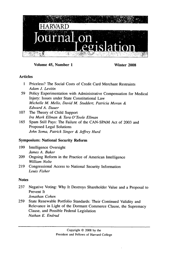 handle is hein.journals/hjl45 and id is 1 raw text is: Volume 45, Number 1                      Winter 2008

Articles
1  Priceless? The Social Costs of Credit Card Merchant Restraints
Adam J. Levitin
59  Policy Experimentation with Administrative Compensation for Medical
Injury: Issues under State Constitutional Law
Michelle M. Mello, David M. Studdert, Patricia Moran &
Edward A. Dauer
107  The Theory of Child Support
Ira Mark Ellman & Tara O'Toole Ellman
165  Spam Still Pays: The Failure of the CAN-SPAM Act of 2003 and
Proposed Legal Solutions
John Soma, Patrick Singer & Jeffrey Hurd
Symposium: National Security Reform
199  Intelligence Oversight
James A. Baker
209  Ongoing Reform in the Practice of American Intelligence
William Nolte
219  Congressional Access to National Security Information
Louis Fisher
Notes
237  Negative Voting: Why It Destroys Shareholder Value and a Proposal to
Prevent It
Jonathan Cohen
259  State Renewable Portfolio Standards: Their Continued Validity and
Relevance in Light of the Dormant Commerce Clause, the Supremacy
Clause, and Possible Federal Legislation
Nathan E. Endrud
Copyright © 2008 by the
President and Fellows of Harvard College


