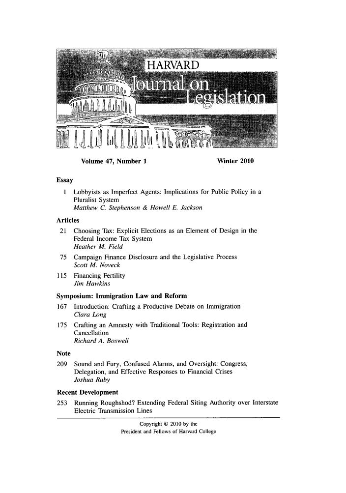 handle is hein.journals/hjl47 and id is 1 raw text is: Volume 47, Number 1                      Winter 2010
Essay
1 Lobbyists as Imperfect Agents: Implications for Public Policy in a
Pluralist System
Matthew C. Stephenson & Howell E. Jackson
Articles
21 Choosing Tax: Explicit Elections as an Element of Design in the
Federal Income Tax System
Heather M. Field
75  Campaign Finance Disclosure and the Legislative Process
Scott M. Noveck
115  Financing Fertility
Jim Hawkins
Symposium: Immigration Law and Reform
167  Introduction: Crafting a Productive Debate on Immigration
Clara Long
175  Crafting an Amnesty with Traditional Tools: Registration and
Cancellation
Richard A. Boswell
Note
209 Sound and Fury, Confused Alarms, and Oversight: Congress,
Delegation, and Effective Responses to Financial Crises
Joshua Ruby
Recent Development
253 Running Roughshod? Extending Federal Siting Authority over Interstate
Electric Transmission Lines
Copyright © 2010 by the
President and Fellows of Harvard College

110 1 11111     k il 1   4,


