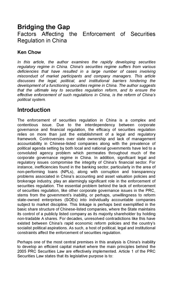 handle is hein.journals/hkjls4 and id is 1 raw text is: Bridging the Gap
Factors Affecting the Enforcement of Securities
Regulation in China
Ken Chow
In this article, the author examines the rapidly developing securities
regulatory regime in China. China's securities regime suffers from various
deficiencies that have resulted in a large number of cases involving
misconduct of market participants and company managers. This article
discusses the legal, political, and institutional barriers hindering the
development of a functioning securities regime in China. The author suggests
that the ultimate key to securities regulation reform, and to ensure the
effective enforcement of such regulations in China, is the reform of China's
political system.
Introduction
The enforcement of securities regulation in China is a complex and
contentious issue. Due to the interdependency between corporate
governance and financial regulation, the efficacy of securities regulation
relies on more than just the establishment of a legal and regulatory
framework. Controversies over state ownership and lack of management
accountability in Chinese-listed companies along with the prevalence of
political agenda setting by both local and national governments have led to a
convoluted agency problem which permeates throughout much of the
corporate governance regime in China. In addition, significant legal and
regulatory issues compromise the integrity of China's financial sector. For
instance, inefficiencies found in the banking sector, particularly in the area of
non-performing loans (NPLs), along with corruption and transparency
problems associated in China's accounting and asset valuation policies and
brokerage industry, play an alarmingly significant role in the enforcement of
securities regulation. The essential problem behind the lack of enforcement
of securities regulation, like other corporate governance issues in the PRC,
stems from the government's inability, or perhaps, unwillingness to reform
state-owned enterprises (SOEs) into individually accountable companies
subject to market discipline. This linkage is perhaps best exemplified in the
basic share structure of Chinese-listed companies, where the State maintains
its control of a publicly listed company as its majority shareholder by holding
non-tradable A shares. For decades, unresolved contradictions like this have
existed between China's rapid economic reform policies and the country's
socialist political aspirations. As such, a host of political, legal and institutional
constraints affect the enforcement of securities regulation.
Perhaps one of the most central premises in this analysis is China's inability
to develop an efficient capital market where the main principles behind the
2005 PRC Securities Law are effectively implemented. Article 1 of the PRC
Securities Law states that its legislative purpose is to:


