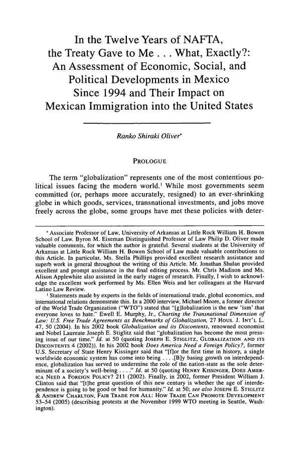 handle is hein.journals/hllr10 and id is 57 raw text is: In the Twelve Years of NAFTA,
the Treaty Gave to Me. . . What, Exactly?:
An Assessment of Economic, Social, and
Political Developments in Mexico
Since 1994 and Their Impact on
Mexican Immigration into the United States
Ranko Shiraki Oliver*
PROLOGUE
The term globalization represents one of the most contentious po-
litical issues facing the modern world.1 While most governments seem
committed (or, perhaps more accurately, resigned) to an ever-shrinking
globe in which goods, services, transnational investments, and jobs move
freely across the globe, some groups have met these policies with deter-
 Associate Professor of Law, University of Arkansas at Little Rock William H. Bowen
School of Law. Byron M. Eiseman Distinguished Professor of Law Philip D. Oliver made
valuable comments, for which the author is grateful. Several students at the University of
Arkansas at Little Rock William H. Bowen School of Law made valuable contributions to
this Article. In particular, Ms. Stella Phillips provided excellent research assistance and
superb work in general throughout the writing of this Article. Mr. Jonathan Shulan provided
excellent and prompt assistance in the final editing process. Mr. Chris Madison and Ms.
Alison Applewhite also assisted in the early stages of research. Finally, I wish to acknowl-
edge the excellent work performed by Ms. Ellen Weis and her colleagues at the Harvard
Latino Law Review.
'Statements made by experts in the fields of international trade, global economics, and
international relations demonstrate this. In a 2000 interview, Michael Moore, a former director
of the World Trade Organization (WTO) stated that [gilobalization is the new 'ism' that
everyone loves to hate. Ewell E. Murphy, Jr., Charting the Transnational Dimension of
Law: U.S. Free Trade Agreements as Benchmarks of Globalization, 27 Hous. J. INT'L L.
47, 50 (2004). In his 2002 book Globalization and its Discontents, renowned economist
and Nobel Laureate Joseph E. Stiglitz said that globalization has become the most press-
ing issue of our time. Id. at 50 (quoting JOSEPH E. STIGLITZ, GLOBALIZATION AND ITS
DISCONTENTS 4 (2002)). In his 2002 book Does America Need a Foreign Policy?, former
U.S. Secretary of State Henry Kissinger said that [flor the first time in history, a single
worldwide economic system has come into being .... [Bly basing growth on interdepend-
ence, globalization has served to undermine the role of the nation-state as the sole deter-
minant of a society's well-being .... Id. at 50 (quoting HENRY KISSINGER, DOES AMER-
ICA NEED A FOREIGN POLICY? 211 (2002). Finally, in 2002, former President William J.
Clinton said that [t]he great question of this new century is whether the age of interde-
pendence is going to be good or bad for humanity. Id. at 50; see also JOSEPH E. STIGLITZ
& ANDREW CHARLTON, FAIR TRADE FOR ALL: How TRADE CAN PROMOTE DEVELOPMENT
53-54 (2005) (describing protests at the November 1999 WTO meeting in Seattle, Wash-
ington).


