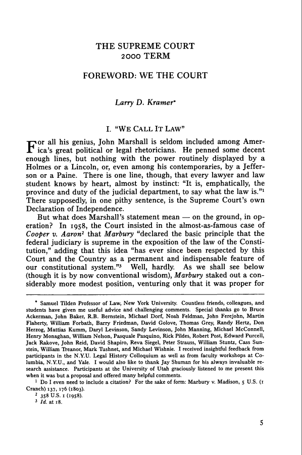 handle is hein.journals/hlr115 and id is 27 raw text is: THE SUPREME COURT
2ooo TERM
FOREWORD: WE THE COURT
Larry D. Kramer*
I. WE CALL IT LAW
F or all his genius, John Marshall is seldom included among Amer-
ica's great political or legal rhetoricians. He penned some decent
enough lines, but nothing with the power routinely displayed by a
Holmes or a Lincoln, or, even among his contemporaries, by a Jeffer-
son or a Paine. There is one line, though, that every lawyer and law
student knows by heart, almost by instinct: It is, emphatically, the
province and duty of the judicial department, to say what the law is.1
There supposedly, in one pithy sentence, is the Supreme Court's own
Declaration of Independence.
But what does Marshall's statement mean - on the ground, in op-
eration? In 1958, the Court insisted in the almost-as-famous case of
Cooper v. Aaron2 that Marbury declared the basic principle that the
federal judiciary is supreme in the exposition of the law of the Consti-
tution, adding that this idea has ever since been respected by this
Court and the Country as a permanent and indispensable feature of
our constitutional system.3        Well, hardly.     As we shall see below
(though it is by now conventional wisdom), Marbury staked out a con-
siderably more modest position, venturing only that it was proper for
* Samuel Tilden Professor of Law, New York University. Countless friends, colleagues, and
students have given me useful advice and challenging comments. Special thanks go to Bruce
Ackerman, John Baker, R.B. Bernstein, Michael Dorf, Noah Feldman, John Ferejohn, Martin
Flaherty, William Forbath, Barry Friedman, David Golove, Thomas Grey, Randy Hertz, Don
Herzog, Mattias Kumm, Daryl Levinson, Sandy Levinson, John Manning, Michael McConnell,
Henry Monaghan, William Nelson, Pasquale Pasquino, Rick Pildes, Robert Post, Edward Purcell,
Jack Rakove, John Reid, David Shapiro, Reva Siegel, Peter Strauss, William Stuntz, Cass Sun-
stein, William Treanor, Mark 'Thshnet, and Michael Wishnie. I received insightful feedback from
participants in the N.Y.U. Legal History Colloquium as well as from faculty workshops at Co-
lumbia, N.Y.U., and Yale. I would also like to thank Jay Shuman for his always invaluable re-
search assistance. Participants at the University of Utah graciously listened to me present this
when it was but a proposal and offered many helpful comments.
1 Do I even need to include a citation? For the sake of form: Marbury v. Madison, 5 U.S. (r
Cranch) 137, 176 (1803).
2 358 U.S. 1 (1958).
3 Id. at r8.

5


