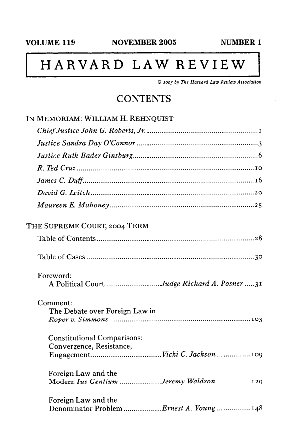 handle is hein.journals/hlr119 and id is 1 raw text is: VOLUME 119                    NOVEMBER 2005                         NUMBER 1
HARVARD LAW REVIEW
0 2005 by The Harvard Law Review Association
CONTENTS
IN MEMORIAM: WILLIAM H. REHNQUIST
Chief Justice John G. Roberts, Jr. ..................................................... 1
Justice  Sandra   D ay  O'Connor ...............................................................3
Justice Ruth Bader Ginsburg.................................................................6
R. Ted Cruz ............................................................................................10
Jam  es  C. D uff................................................................................... 16
David G. Leitch.....................................................................................20
Maureen E. Mahoney ...........................................................................25
THE SUPREME COURT, 2004 TERM
T able  of  C ontents..................................................................................28
T able  of  C ases  ................................................................................. .30
Foreword:
A Political Court ............................Judge Richard A. Posner ...31
Comment:
The Debate over Foreign Law in
Roper v. Simmons .........................................................................103
Constitutional Comparisons:
Convergence, Resistance,
Engagement....................................Vicki C. Jackson.............109
Foreign Law and the
Modern lus Gentium .....................Jeremy Waldron ..................129
Foreign Law and the
Denominator Problem ....................Ernest A. Young ..................148


