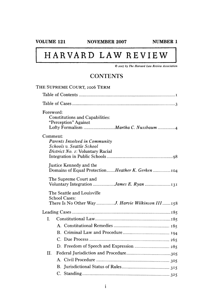 handle is hein.journals/hlr121 and id is 1 raw text is: NOVEMBER 2007

HARVARD LAW REVIEW
© 2007 by The Harvard Law Review Association
CONTENTS
THE SUPREME COURT, 2006 TERM
Table of Contents ..................................................................................1
Table of Cases.........................................................................................3
Foreword:
Constitutions and Capabilities:
Perception Against
Lofty Formalism ...........................Martha C. Nussbaum ...............4
Comment:
Parents Involved in Community
Schools v. Seattle School
District No. z: Voluntary Racial
Integration in Public Schools .........................................................98
Justice Kennedy and the
Domains of Equal Protection.......Heather K. Gerken ...............104
The Supreme Court and
Voluntary Integration ...................James E. Ryan .................. 13'
The Seattle and Louisville
School Cases:
There Is No Other Way ................J. Harvie Wilkinson III.......158
Leading Cases ....................................................................................185
I. Constitutional Law.................................................................185
A. Constitutional Remedies ................................................ 185
B. Criminal Law and Procedure ........................................ 194
C. Due Process ..................................................................... 265
D. Freedom of Speech and Expression .............................. 285
II. Federal Jurisdiction and Procedure...............................305
A. Civil Procedure .................................. 305
B. Jurisdictional Status of Rules.................. 315
C. Standing..................................325

i

VOLUME 121

NUMBER 1


