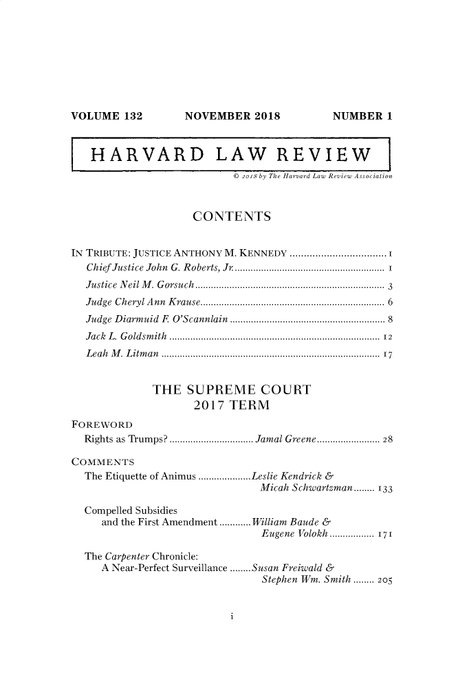 handle is hein.journals/hlr132 and id is 1 raw text is: NOVEMBER 2018

HARVARD LAW REVIEW
© 2018 by The Harvard Law Review Association
CONTENTS
IN TRIBUTE: JUSTICE ANTHONY M. KENNEDY .................................. 1
Chief Justice John G. Roberts, Jr ......................................................... 1
Justice Neil M. Gorsuch----------------------------------------................................ 3
Judge  Cheryl A nn  K rause..................................................................  6
Judge D  iarmuid  F  O'Scannlain   ........................................................ 8
Jack  L . G oldsm ith  ............................................................................  12
L eah  M . L itm an  ..............................................................................  17
THE SUPREME COURT
2017 TERM
FOREWORD
Rights as Trumps? ................................ Jamal Greene........................ 28
COMMENTS
The Etiquette of Animus ....................Leslie Kendrick &
Micah Schwartzman........ 133
Compelled Subsidies
and the First Amendment ............ William Baude &
Eugene Volokh .............. 171
The Carpenter Chronicle:
A Near-Perfect Surveillance ........Susan Freiwald &
Stephen Wm. Smith ........ 205

i

VOLUME 132

NUMBER 1


