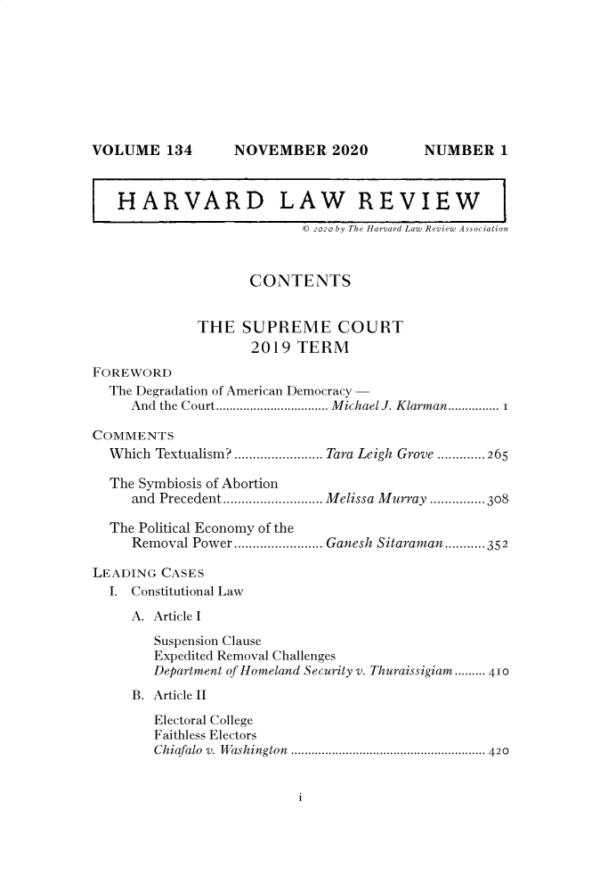 handle is hein.journals/hlr134 and id is 1 raw text is: NOVEMBER 2020

HARVARD LAW REVIEW
© 2020 by The Harvard Law Review Association
CONTENTS
THE SUPREME COURT
2019 TERM
FOREWORD
The Degradation of American Democracy -
And  the Court................................. M ichael J. Klarman............... 1
COMMENTS
W hich  Textualism?........................ Tara Leigh  Grove .............265
The Symbiosis of Abortion
and Precedent........................... Melissa Murray ........... 308
The Political Economy of the
Removal Power ............ Ganesh Sitaraman-.....- 352
LEADING CASES
I. Constitutional Law
A. Article I
Suspension Clause
Expedited Removal Challenges
Department of Homeland Security v. Thuraissigiam......... 410
B. Article II
Electoral College
Faithless Electors
Chiafalo  v. W ashington  ......................................................... 420

i

VOLUME 134

NUMBER 1


