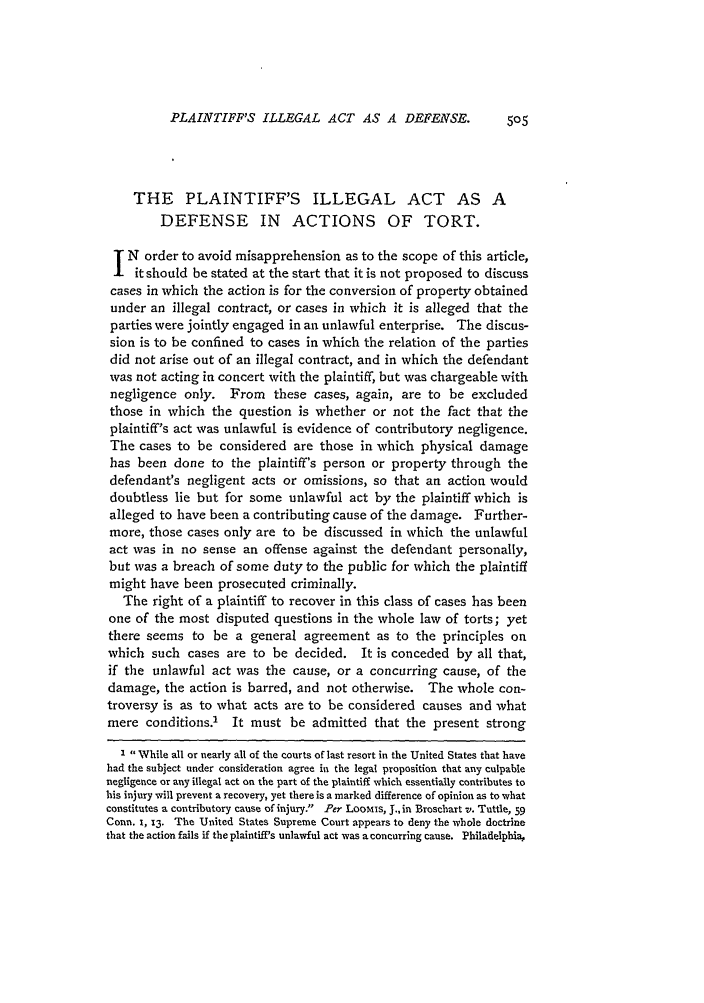 handle is hein.journals/hlr18 and id is 549 raw text is: PLAINTIFF'S ILLEGAL ACT AS A DEFENSE.

THE PLAINTIFF'S ILLEGAL ACT AS A
DEFENSE IN ACTIONS OF TORT.
N order to avoid misapprehension as to the scope of this article,
it should be stated at the start that it is not proposed to discuss
cases in which the action is for the conversion of property obtained
under an illegal contract, or cases in which it is alleged that the
parties were jointly engaged in an unlawful enterprise. The discus-
sion is to be confined to cases in which the relation of the parties
did not arise out of an illegal contract, and in which the defendant
was not acting in concert with the plaintiff, but was chargeable with
negligence only. From these cases, again, are to be excluded
those in which the question is whether or not the fact that the
plaintiff's act was unlawful is evidence of contributory negligence.
The cases to be considered are those in which physical damage
has been done to the plaintiff's person or property through the
defendant's negligent acts or omissions, so that an action would
doubtless lie but for some unlawful act by the plaintiff which is
alleged to have been a contributing cause of the damage. Further-
more, those cases only are to be discussed in which the unlawful
act was in no sense an offense against the defendant personally,
but was a breach of some duty to the public for which the plaintiff
might have been prosecuted criminally.
The right of a plaintiff to recover in this class of cases has been
one of the most disputed questions in the whole law of torts; yet
there seems to be a general agreement as to the principles on
which such cases are to be decided. It is conceded by all that,
if the unlawful act was the cause, or a concurring cause, of the
damage, the action is barred, and not otherwise. The whole con-
troversy is as to what acts are to be considered causes and what
mere conditions.' It must be admitted that the present strong
I While all or nearly all of the courts of last resort in the United States that have
had the subject under consideration agree in the legal proposition that any culpable
negligence or any illegal act on the part of the plaintiff which essentially contributes to
his injury will prevent a recovery, yet there is a marked difference of opinion as to what
constitutes a contributory cause of injury. Per LooMIs, J., in Broschart v. Tuttle, 59
Conn. 1, 13. The United States Supreme Court appears to deny the whole doctrine
that the action fails if the plaintiff's unlawful act was a concurring cause. Philadelphia,


