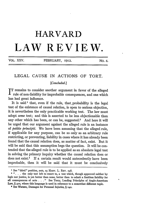 handle is hein.journals/hlr25 and id is 331 raw text is: HARVARD
LAW REVIEW.
VOL. XXV.               FEBRUARY, 1912.                        No. 4.
LEGAL CAUSE IN ACTIONS OF TORT.
[Concluded.]
IT remains to consider another argument in favor of the alleged
Irule of non-liability for improbable consequences, and one which
has had great influence.
It is said ' that, even if the rule, that,probability is the legal
test of the existence of causal relation, is open to serious objection,
it is nevertheless the only practicable working test. The law must
adopt some test; and this is asserted to be less objectionable than
any other which has been, or can be, suggested.2    And here it will
be urged that our argument against the alleged rule is an instance
of petitio principii. We have been assuming that the alleged rule,
if applicable for any purpose, can be so only as an arbitrary rule
restricting, or preventing, liability in cases where it has already been
found that the causal relation does, as matter of fact, exist. But it
will be said that this assumption begs the question. It will be con-
tended that the alleged rule is to be applied as an absolute legal test
in solving the primary inquiry whether the causal relation does or
does not exist.3 If a certain result would antecedently have been
improbable, then it will be said that it must be conclusively
I See third position, ante, 25 HARv. L. REv. 248.
2 ,,... the only test left to resort to, a test which, though approved neither by
logic nor justice, is yet better than none, better than to admit a limitless liability for
all consequences of acts . . . See Terry, Leading Principles of Anglo-American
Law, § 410, where this language is used in reference to a somewhat different topic.
' See Watson, Damages for Personal Injuries, § 142.


