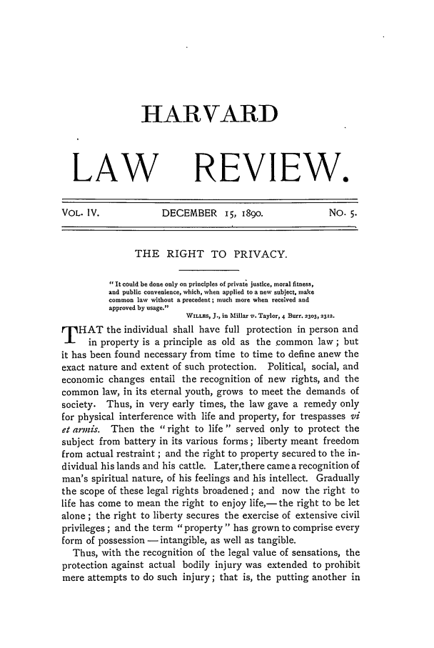 handle is hein.journals/hlr4 and id is 205 raw text is: HARVARD
LAW REVIEW.
VOL. IV.             DECEMBER i, 1890.                No. 5.
THE RIGHT TO PRIVACY.
It could be done only on principles of private justice, moral fitness,
and public convenience, which, when applied to a new subject, make
common law without a precedent; much more when received and
approved by usage.
WILLES, J., in Millar v. Taylor, 4 Burr. 2303, 2312.
T HAT the individual shall have full protection in person and
in property is a principle as old as the common law; but
it has been found necessary from time to time to define anew the
exact nature and extent of such protection. Political, social, and
economic changes entail the recognition of new rights, and the
common law, in its eternal youth, grows to meet the demands of
society. Thus, in very early times, the law gave a remedy only
for physical interference with life and property, for trespasses vi
et ar-mis. Then the right to life served only to protect the
subject from battery in its various forms; liberty meant freedom
from actual restraint ; and the right to property secured to the in-
dividual his lands and his cattle. Later,there came a recognition of
man's spiritual nature, of his feelings and his intellect. Gradually
the scope of these legal rights broadened; and now the right to
life has come to mean the right to enjoy life,- the right to be let
alone ; the right to liberty secures the exercise of extensive civil
privileges; and the term property has grown to comprise every
form of possession- intangible, as well as tangible.
Thus, with the recognition of the legal value of sensations, the
protection against actual bodily injury was extended to prohibit
mere attempts to do such injury; that is, the putting another in


