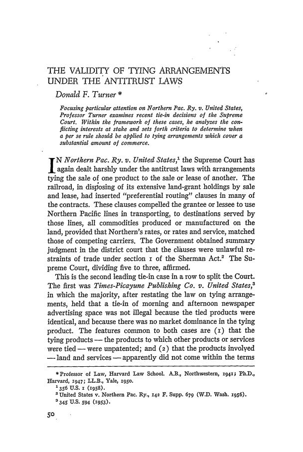 handle is hein.journals/hlr72 and id is 84 raw text is: THE VALIDITY OF TYING ARRANGEMENTS
UNDER THE ANTITRUST LAWS
Donald F. Turner *
Focusing particular attention on Northern Pac. Ry. v. United States,
Professor Turner examines recent tie-in decisions of the Supreme
Court. Within the framework of these cases, he analyzes the con-
flicting interests at stake and sets forth criteria to determine when
a per se rule should be applied to tying arrangements which cover a
substantial amount of commerce.
N Northern Pac. Ry. v. United States,1 the Supreme Court has
again dealt harshly under the antitrust laws with arrangements
tying the sale of one product to the sale or lease of another. The
railroad, in dislosing of its extensive land-grant holdings by sale
and lease, had inserted preferential routing clauses in many of
the contracts. These clauses compelled the grantee or lessee to use
Northern Pacific lines in transporting, to destinations served by
those lines, all commodities produced or manufactured on the
land, provided that Northern's rates, or rates and service, matched
those of competing carriers. The Government obtained summary
judgment in the district court that the clauses were unlawful re-
straints of trade under section i of the Sherman Act.' The Su-
preme Court, dividing five to three, affirmed.
This is the second leading tie-in case in a row to split the Court.
The first was Times-Picayune Publishing Co. v. United States,'
in which the majority, after restating the law on tying arrange-
ments, held that a tie-in of morning and afternoon newspaper
advertising space was not illegal because the tied products were
identical, and because there was no market dominance in the tying
product. The features common to both cases are (i) that the
tying products - the products to which other products or services
were tied - were unpatented; and (2) that the products involyed
- land and services - apparently did not come within the terms
* Professor of Law, Harvard Law School. A.B., Northwestern, 1941; Ph.D.,
Harvard, 1947; LL.B., Yale, ig5o.
'356 U.S. ' (1958).
2 United States v. Northern Pac. Ry., 142 F. Supp. 679 (W.D. Wash. 1956).
345 U.S. 594 (1953).


