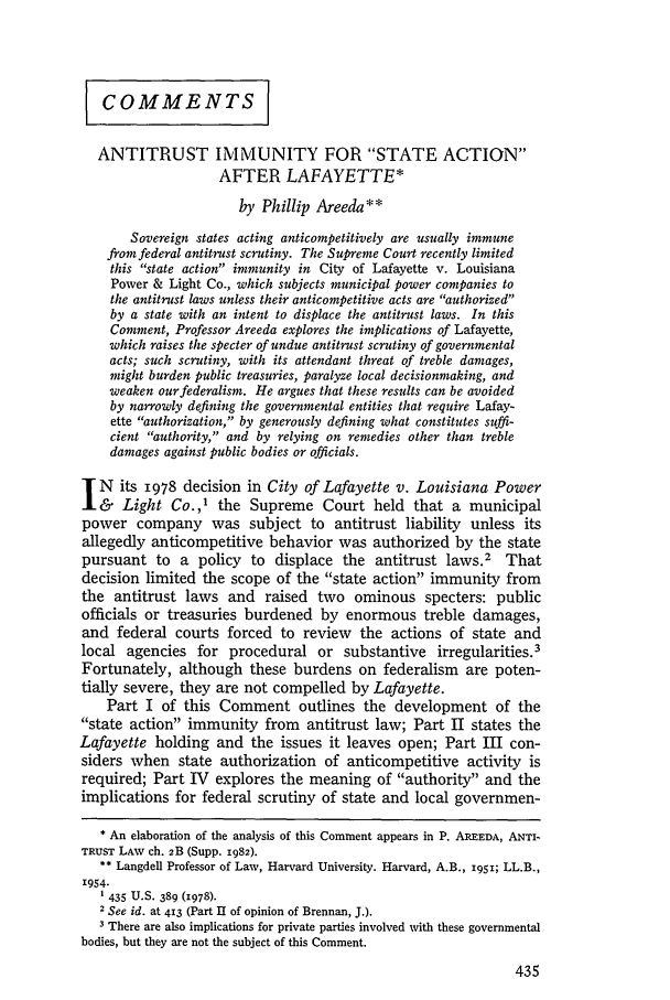 handle is hein.journals/hlr95 and id is 453 raw text is: COMMENTS
ANTITRUST IMMUNITY FOR STATE ACTION
AFTER LAFAYETTE*
by Phillip Areeda**
Sovereign states acting anticompetitively are usually immune
from federal antitrust scrutiny. The Supreme Court recently limited
this state action immunity in City of Lafayette v. Louisiana
Power & Light Co., which subjects municipal power companies to
the antitrust laws unless their anticompetitive acts are authorized
by a state with an intent to displace the antitrust laws. In this
Comment, Professor Areeda explores the implications of Lafayette,
which raises the specter of undue antitrust scrutiny of governmental
acts; such scrutiny, with its attendant threat of treble damages,
might burden public treasuries, paralyze local decisionmaking, and
weaken our federalism. He argues that these results can be avoided
by narrowly defining the governmental entities that require Lafay-
ette authorization, by generously defining what constitutes suffi-
cient authority, and by relying on remedies other than treble
damages against public bodies or officials.
N     its 1978 decision in City of Lafayette v. Louisiana Power
Light Co.,' the Supreme Court held that a municipal
power company was subject to antitrust liability unless its
allegedly anticompetitive behavior was authorized by the state
pursuant to a policy to displace the antitrust laws.2 That
decision limited the scope of the state action immunity from
the antitrust laws and raised two ominous specters: public
officials or treasuries burdened by enormous treble damages,
and federal courts forced to review the actions of state and
local agencies for procedural or substantive irregularities.3
Fortunately, although these burdens on federalism are poten-
tially severe, they are not compelled by Lafayette.
Part I of this Comment outlines the development of the
state action immunity from antitrust law; Part II states the
Lafayette holding and the issues it leaves open; Part III con-
siders when state authorization of anticompetitive activity is
required; Part IV explores the meaning of authority and the
implications for federal scrutiny of state and local governmen-
* An elaboration of the analysis of this Comment appears in P. AREEDA, ANTI-
TRUST LAw ch. 2B (Supp. 1982).
** Langdell Professor of Law, Harvard University. Harvard, A.B., 1951; LL.B.,
'954.
1 435 U.S. 389 (1978).
2 See id. at 413 (Part II of opinion of Brennan, J.).
3 There are also implications for private parties involved with these governmental
bodies, but they are not the subject of this Comment.


