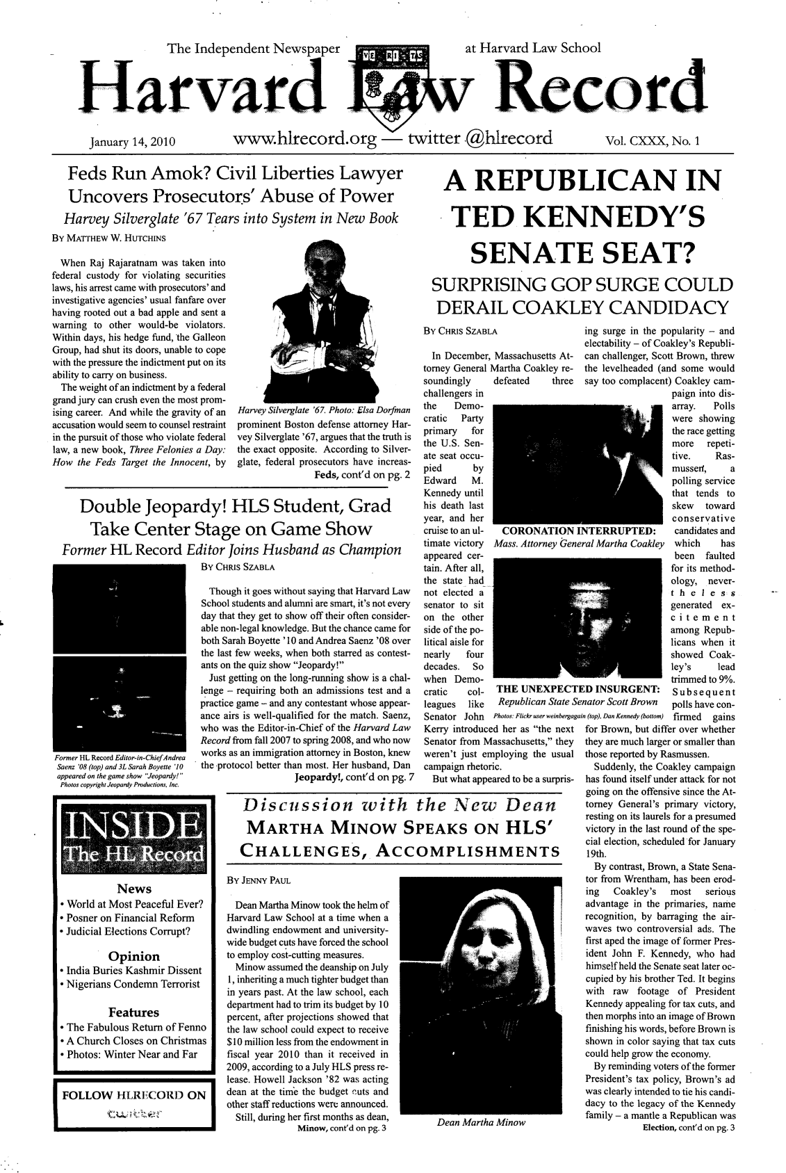 handle is hein.journals/hlrec130 and id is 1 raw text is: The Independent Newspaper  V asI   at Harvard Law School
Harrd                                             Record
January 14, 2010  www.hlrecord.org    twitter .@hlrecord      Vol. CXXX, No. 1

Feds Run Amok? Civil Liberties Lawyer
Uncovers Prosecutors' Abuse of Power
Harvey Silverglate '67 Tears into System in New Book

By MATTHEW W. HUTCHINS
When Raj Rajaratnam was taken into
federal custody for violating securities
laws, his arrest came with prosecutors' and
investigative agencies' usual fanfare over
having rooted out a bad apple and sent a
warning to other would-be violators.
Within days, his hedge find, the Galleon
Group, had shut its doors, unable to cope
with the pressure the indictment put on its
ability to carry on business.
The weight of an indictment by a federal
grand jury can crush even the most prom-
ising career. And while the gravity of an
accusation would seem to counsel restraint
in the pursuit of those who violate federal
law, a new book, Three Felonies a Day:
How the Feds Target the Innocent, by

Harvey Silverglate '67. Photo: Elsa Dorfinan
prominent Boston defense attorney Har-
vey Silverglate '67, argues that the truth is
the exact opposite. According to Silver-
glate, federal prosecutors have increas-
Feds, cont'd on pg. 2

Double Jeopardy! HLS Student, Grad
Take Center Stage on Game Show
Former HL Record Editor Joins Husband as Champion
By CHRIS SZABLA

Former HL KeCOrd Lt dor-in-Chief Andrea
Saenz '08 (top) and 3L Sarah Boyette '10

appeared on the game show Jeopardy!
Photos copyright Jeopardy Productions, Inc.
News
* World at Most Peaceful Ever?
* Posner on Financial Reform
* Judicial Elections Corrupt?
Opinion
* India Buries Kashmir Dissent
* Nigerians Condemn Terrorist
Features
* The Fabulous Return of Fenno
* A Church Closes on Christmas
* Photos: Winter Near and Far

Though it goes without saying that Harvard Law
School students and alumni are smart, it's not every
day that they get to show off their often consider-
able non-legal knowledge. But the chance came for
both Sarah Boyette '10 and Andrea Saenz '08 over
the last few weeks, when both starred as contest-
ants on the quiz show Jeopardy!
Just getting on the long-running show is a chal-
lenge - requiring both an admissions test and a
practice game - and any contestant whose appear-
ance airs is well-qualified for the match. Saenz,
who was the Editor-in-Chief of the Harvard Law
Record from fall 2007 to spring 2008, and who now
works as an immigration attorney in Boston, knew
the -protocol better than most. Her husband, Dan

Jeopardy!, cont'd on pg. 7

By JENNY PAUL
Dean Martha Minow took the helm of
Harvard Law School at a time when a
dwindling endowment and university-
wide budget cuts have forced the school
to employ cost-cutting measures.
Minow assumed the deanship on July
1, inheriting a much tighter budget than
in years past. At the law school, each
department had to trim its budget by 10
percent, after projections showed that
the law school could expect to receive
$10 million less from the endowment in
fiscal year 2010 than it received in
2009, according to a July HLS press re-
lease. Howell Jackson '82 was acting
dean at the tim'e the budget cuts and
other staff reductions were announced.
Still, during her first months as dean,
Minow, cont'd on pg. 3

A REPUBLICAN IN
TED KENNEDY'S
SENATE SEAT?
SURPRISING GOP SURGE COULD
DERAIL COAKLEY CANDIDACY

By CHRIS SZABLA
In December, Massachusetts At-
torney General Martha Coakley re-
soundingly    defeated   three
challengers in
the   Demo-
cratic  Party
primary  for
the U.S. Sen-
ate seat occu-
pied      by
Edward M.
Kennedy until
his death last
year, and her
cruise to an ul-  CORONATIONI
timate victory  Mass. Attorney Gen
appeared cer-
tain. After all,
the state had
not elected a
senator to sit
on the other
side of the po-
litical aisle for
nearly  four
decades.  So
when Demo-
cratic   col-  THE UNEXPECT
leagues  like  Republican State S
Senator John Photos: Fickr user weinbergag
Kerry introduced her as the next
Senator from Massachusetts, they
weren't just employing the usual
campaign rhetoric.
But what appeared to be a surpris-

ing surge in the popularity - and
electability - of Coakley's Republi-
can challenger, Scott Brown, threw
the levelheaded (and some would
say too complacent) Coakley cam-
paign into dis-
array.  Polls
were showing
the race getting
more   repeti-
tive.    Ras-
mussedI,    a
polling service
that tends to

INTERRUPTED:
eral Martha Coakley

'ED INSURGENT:
Senator Scott Brown
rain (top), Dan Kennedy (bottom)

skew toward
conservative
candidates and
which     has
been faulted
for its method-
ology, never-
theless
generated ex-
citement
among Repub-
licans when it
showed Coak-
ley's     lead
trimmed to 9%.
Subsequent
polls have con-
firmed gains

for Brown, but differ over whether
they are much larger or smaller than
those reported by Rasmussen.
Suddenly, the Coakley campaign
has found itself under attack for not
going on the offensive since the At-
torney General's primary victory,
resting on its laurels for a presumed
victory in the last round of the spe-
cial election, scheduled for January
19th.
By contrast, Brown, a State Sena-
tor from Wrentham, has been erod-
ing   Coakley's  most   serious
advantage in the primaries, name
recognition, by barraging the air-
waves two controversial ads. The
first aped the image of former Pres-
ident John F. Kennedy, who had
himself held the Senate seat later oc-
cupied by his brother Ted. It begins
with raw footage of President
Kennedy appealing for tax cuts, and
then morphs into an image of Brown
finishing his words, before Brown is
shown in color saying that tax cuts
could help grow the economy.
By reminding voters of the former
President's tax policy, Brown's ad
was clearly intended to tie his candi-
dacy to the legacy of the Kennedy
family - a mantle a Republican was
Election, cont'd on pg. 3

Dean Martha Minow

Discussion with the New Dean
MARTHA MINOW SPEAKS ON HLS'
CHALLENGES, ACCOMPLISHMENTS



