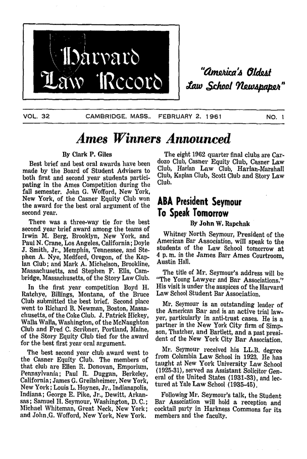 handle is hein.journals/hlrec32 and id is 1 raw text is: (Imlt,20ica& 7ha
VOL. 32       CAMBRIDGE, MASS.. FEBRUARY 2. 1961        NO. 1
Ames Winners Announced

By Clark P. Giles
Best brief and best oral awards have been
made by the Board of Student Advisers to
both first and second year students partici-
pating in the Ames Competition during the
fall semester. John G. Wofford, New York,
New York, of the Casner Equity Club won
the award for the best oral argument of the
second year.
There was a three-way tie for the best
second year brief award among the teams of
Irwin M. Berg, Brooklyn, New York, and
Paul N. Crane, Los Angeles, California; Doyle
J. Smith, Jr., Memphis, Tennessee, and Ste-
phen A. Nye, Medford, Oregon, of the Kap-
lan Club; and Mark A. Michelson, Brookline,
Massachusetts, and Stephen F. Ells, Cam-
bridge, Massachusetts, of the Story Law Club.
In the first year competition Boyd H.
Ratchye, Billings, Montana, of the Bruce
Club submitted the best brief. Second place
went to Richard B. Newman, Boston, Massa-
chusetts, of the Coke Club. J. Patrick Hickey,
Walla Walla, Washington, of the McNaughton
Club and Fred C. Scribner, Portland, Maine,
of the Story Equity Club tied for the award
for the best first year oral argument.
The best second year club award went to
the Casner Equity Club. The members of
that club are Ellen R. Donovan, Emporium,
Pennsylvania; Paul R. Duggan, Berkeley,
California; James G. Greilsheimer, New York,
New York; Louis L. Hoynes, Jr., Indianapolis,
Indiana; George E. Pike, Jr., Dewitt, Arkan-
sas; Samuel H. Seymour, Washington, D. C.;
Michael Whiteman, Great Neck, New York;
and John.G. Wofford, New York, New York.

The eight 1962 quarter final clubs are Car-
dozo Club, Casner Equity Club, Casner Law
Club, Harlan Law Club, Harlan-Marshall
Club, Kaplan Club, Scott Club and Story Law
Club.
ABA President Seymour
To Speak Tomorrow
By John W. Rapchak
Whitney North Seymour, President of the
American Bar Association, will speak to the
students of the Law School tomorrow at
4 p. m. in the James Barr Ames Courtroom,
Austin Hall.
The title of Mr. Seymour's address will be
The Young Lawyer and Bar Associations.
His visit is under the auspices of the Harvard
Law School Student Bar Association.
Mr. Seymour is an outstanding leader of
the American Bar and is an active trial law-
yer, particularly in anti-trust cases. He is a
partner in the New York City firm of Simp-
son, Thatcher, and Bartlett, and a past presi-
dent of the New York City Bar Association.
Mr. Seymour received his LL.B. degree
from Columbia Law School in 1923. He has
taught at New York University Law School
(1925-31), served as Assistant Solicitor Gen-
eral of the United States (1931-33), and lec-
tured at Yale Law School (1935-45).
Following Mr. Seymour's talk, the Student
Bar Association will hold a reception and
cocktail party in Harkness Commons for its
members and the faculty.


