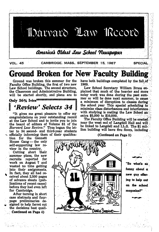 handle is hein.journals/hlrec45 and id is 1 raw text is: VOL. 45

CAMBRIDGE, MASS., SEPTEMBER 15, 1967

SPECIAL;i

Ground Broken for New Faculty Building
Ground was broken this summer for the   have both buildings completed by the fall iof
Faculty Office Building, the first of two new  1969.
Law School buildings. The second structure,  Law School Secretary William Bruce ex-,-
the Classroom and Administrative Building, plained that much of the heavier and more
will be started shortly, and plans are to  noisy work was done during the past sum-
mer or will be, done next summer, to cause
Only 56% Ivies                            a minimum of disruption to classes during,
the school. year This special scheduling, to
Review   ' Selects       34       minimize class disturbances and interference
It gives me great pleasure to offer my  with studying is costing the Law School an
congratulations on your outstanding record  extra $5,000 to $10,000.
at the Law School and to invite you to join  The Faculty Office Building will be erected,:.
the board of editors of Volume 81 of the  near the west end of Langdell Hall and will
Ha bard  ofw Review! Thus began the let- be linked to Langdell and I.L.S. The $1 mil-'
ter to 34 second- and third-year students lion building will have live floors, including.,
officially informing them of their qualifica-        (continued on Page 3)

tion for the Gannett
House Gang - the only ~~
self-supporting law re-
view in the country.
Cutting short their
summer -plans; the new
recruits  reported  for
work on August 7 and
wasted no time getting
into their assignments.
In fact, they all had re-
ceived about 2,500 pages
of advance sheets (pub-
.lications of recent casesy
before they had even left
-for Cambridge.
After turning in short
case abstracts.and four-
page preliminaries de-
i. signed to help, ferret out
the decisions best quali-
. Continued on Page 4)      .

So whats so
funny about a
new guy offer-
ing to help out
on  . o school
magaxiaer

ahf~ah ~1d~f £u ~dwI 9w~pat2Y

%


