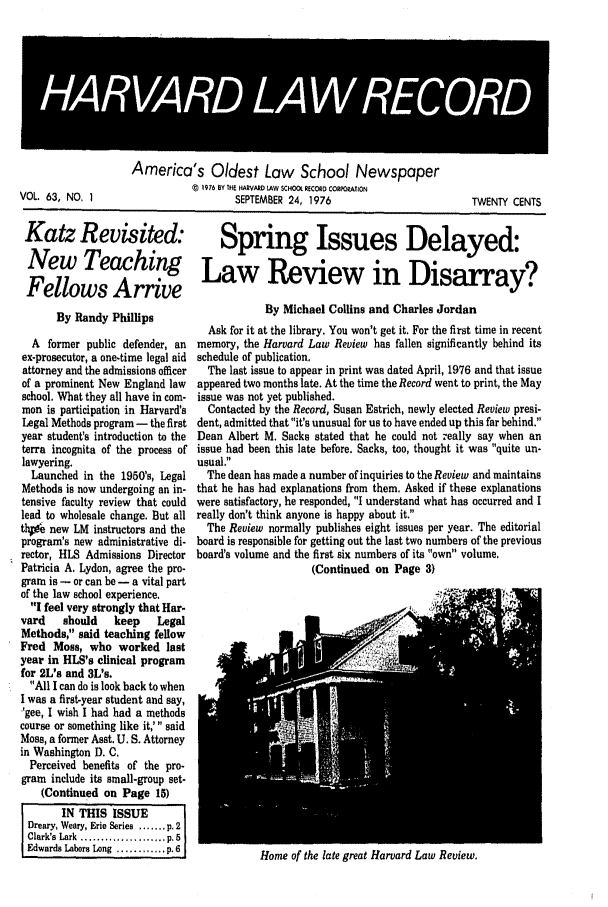 handle is hein.journals/hlrec63 and id is 1 raw text is: 4HA4VAR4 LA REOD

VOL. 63, NO. 1

America's Oldest Law School Newspaper
5 1976 BY THE HARVARD tAW SCHOOl RECORD CORPORATION
SEPTEMBER 24, 1976

TWENTY CENTS

Katz Revisited: Spring Issues Delayed:
New Teaching Law Review in Disarray?
Fellows Arrive

By Randy Phillips
A former public defender, an
ex-prosecutor, a one-time legal aid
attorney and the admissions officer
of a prominent New England law
school. What they all have in com-
mon is participation in Harvard's
Legal Methods program - the first
year student's introduction to the
terra incognita of the process of
lawyering.
Launched in the 1950s, Legal
Methods is now undergoing an in-
tensive faculty review that could
lead to wholesale change. But all
th  new LM instructors and the
program's new administrative di-
rector, HLS Admissions Director
Patricia A. Lydon, agree the pro-
gram is - or can be - a vital part
of the law school experience.
I feel very strongly that Har-
vard    should   keep    Legal
Methods, said teaching fellow
Fred Moss, who worked last
year in HLS's clinical program
for 2L's and 3L's.
All I can do is look back to when
I was a first-year student and say,
'gee, I wish I had had a methods
course or something like it,' said
Moss, a former Asst. U. S. Attorney
in Washington D. C.
Perceived benefits of the pro-
gram include its small-group set-
(Continued on Page 15)
IN THIS ISSUE
Dreary, Weary, Erie Series ....... p. 2
Clark's Lark ..............p_. p 5
Edwards Labors Long  ............ p.61

By Michael Collins and Charles Jordan
Ask for it at the library. You won't get it. For the first time in recent
memory, the Harvard Law Review has fallen significantly behind its
schedule of publication.
The last issue to appear in print was dated April, 1976 and that issue
appeared two months late. At the time the Record went to print, the May
issue was not yet published.
Contacted by the Record, Susan Estrich, newly elected Review presi-
dent, admitted that it's unusual for us to have ended up this far behind.
Dean Albert M. Sacks stated that he could not really say when an
issue had been this late before. Sacks, too, thought it was quite un-
usual.
The dean has made a number of inquiries to the Review and maintains
that he has had explanations from them. Asked if these explanations
were satisfactory, he responded, I understand what has occurred and I
really don't think anyone is happy about it,
The Review normally publishes eight issues per year. The editorial
board is responsible for getting out the last two numbers of the previous
board's volume and the first six numbers of its own volume.
(Continued on Page 3)

Home of the late great Harvard Law Review.


