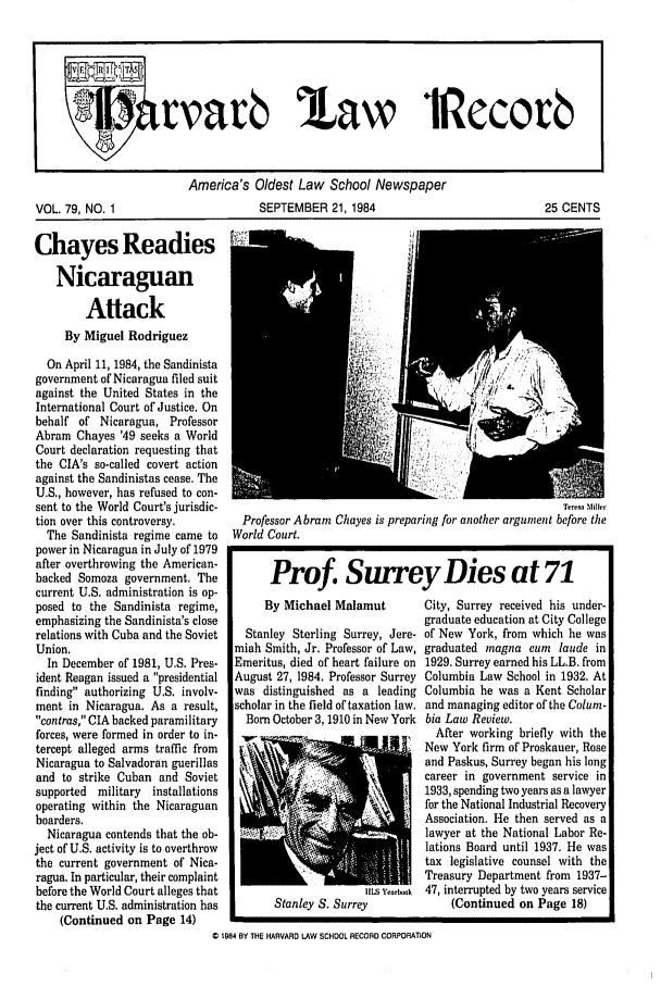 handle is hein.journals/hlrec79 and id is 1 raw text is: America's Oldest Law School Newspaper
VOL. 79, NO. 1                 SEPTEMBER 21, 1984                      25 CENTS

Chayes Readies
Nicaraguan
Attack
By Miguel Rodriguez
On April 11, 1984, the Sandinista
government of Nicaragua filed suit
against the United States in the
International Court of Justice. On
behalf of Nicaragua, Professor
Abram Chayes '49 seeks a World
Court declaration requesting that
the CIA's so-called covert action
against the Sandinistas cease. The
U.S., however, has refused to con-
sent to the World Court's jurisdic-
tion over this controversy.
The Sandinista regime came to
power in Nicaragua in July of 1979
after overthrowing the American-
backed Somoza government. The
current U.S. administration is op-
posed to the Sandinista regime,
emphasizing the Sandinista's close
relations with Cuba and the Soviet
Union.
In December of 1981, U.S. Pres-
ident Reagan issued a presidential
finding authorizing U.S. involv-
ment in Nicaragua. As a result,
contras, CIA backed paramilitary
forces, were formed in order to in-
tercept alleged arms traffic from
Nicaragua to Salvadoran guerillas
and to strike Cuban and Soviet
supported military installations
operating within the Nicaraguan
boarders.
Nicaragua contends that the ob-
ject of U.S. activity is to overthrow
the current government of Nica-
ragua. In particular, their complaint
before the World Court alleges that
the current U.S. administration has
(Continued on Page 14)

Teresa 511ier
Professor Abram Chayes is preparing for another argument before the
World Court.
Prof. Surrey Dies at 71

By Michael Malamut
Stanley Sterling Surrey, Jere-
miah Smith, Jr. Professor of Law,
Emeritus, died of heart failure on
August 27, 1984. Professor Surrey
was distinguished as a leading
scholar in the field of taxation law.
Born October 3,1910 in New York

I      Stanley S. Surrey

City, Surrey received his under-
graduate education at City College
of New York, from which he was
graduated magna cum laude in
1929. Surrey earned his LL.B. from
Columbia Law School in 1932. At
Columbia he was a Kent Scholar
and managing editor of the Colum-
bia Law Review.
After working briefly with the
New York firm of Proskauer, Rose
and Paskus, Surrey began his long
career in government service in
1933, spending two years as a lawyer
for the National Industrial Recovery
Association. He then served as a
lawyer at the National Labor Re-
lations Board until 1937. He was
tax legislative counsel with the
Treasury Department from 1937-
47, interrupted by two years service
(Continued on Page 18)

0 1984 BY THE HARVARD LAW SCHOOL RECORD CORPORATION

tvar  'Law 1Recov


