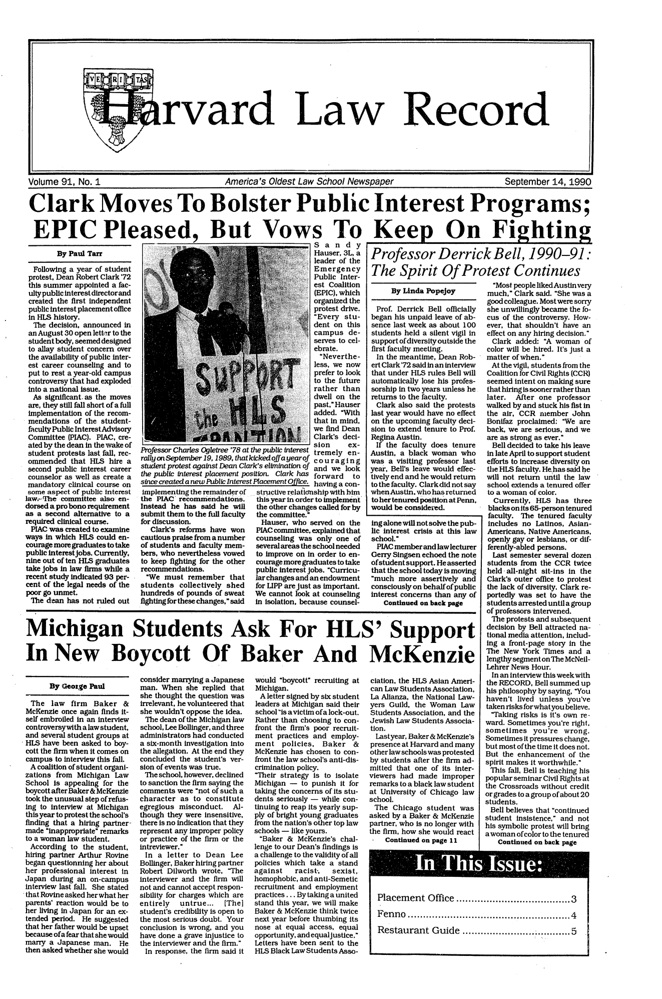 handle is hein.journals/hlrec91 and id is 1 raw text is: rvard

Law

Record

Volume 91, No. 1      America's Oldest Law School Newspaper  September 14, 1990
Clark Moves To Bolster Public Interest Programs;
EPIC Pleased, But Vows To Keep On Fighting

By Paul Tarr
Following a year of student
protest, Dean Robert Clark '72
this summer appointed a fac-
ulty public interest director and
created the first independent
public interest placement office
in HLS history.
The decision, announced in
an August 30 open letter to the
student body, seemed designed
to allay student concern over
the availability of public inter-
est career counseling and to
put to rest a year-old campus
controversy that had exploded
into a national issue.
As significant. as the moves
are, they still fall short of a full
implementation of the recom-
mendations of the student-
faculty Public InterestAdvisory
Committee (PIAC). PIAC, cre-
ated by the dean in the wake of
student protests last fall, rec-
ommended that HLS hire a
second public interest career
counselor as well as create a
mandatory clinical course on
some aspect of public interest
law.-The committee also en-
dorsed a pro bono requirement
as a second alternative to a
required clinical course.
PIAC was created to examine
ways in which HLS could en-
courage more graduates to take
public interestjobs. Currently,
nine out of ten HLS graduates
take jobs in law firms while a
recent study indicated 93 per-
cent of the legal needs of the
poor go unmet.
The dean has not ruled out

Professor Charles Ogletree '78 at t
rally on September 19,1989, that k
student protest against Dean Clar
the public interest placement pos
since created a new Public InterestI
implementing the remainder of
the PIAC' recommendations.
Instead he has said he will
submit them to the full faculty
for discussion.
Clark's reforms have won
cautious praise from a number
of students and faculty mem-
bers, who nevertheless vowed
to keep fighting for the other
recommendations.
We must remember that
students collectively shed
hundreds of pounds of sweat
fighting for these changes, said

Sand y
Hauser, 3L, a
leader of the
Emergency
Public Inter-
est Coalition
(EPIC), which
organized the
protest drive.
J Every stu-
dent on this
campus de-
serves to cel-
ebrate.
Neverthe-
less, we now
prefer to look
to the future
rather than
dwell on the
past, Hauser
added. With
that in mind,
we find Dean
Clark's deci-
sion ex-
he public interest tremely en-
fcked offayearof couraging
k's elimination of and we look
itIon. Clark has forward  to
Placement Offee. having a con-
structive relationship with him
this year in order to implement
the other changes called for by
the committee.
Hauser, who served on the
PIAC committee, explained that
counseling was only one of
several areas the school needed
to improve on in order to en-
courage more graduates to take
public interest jobs. Curricu-
lar changes and an endowment
for LIPP are just as important.
We cannot look at counseling
in isolation, because counsel-

By Linda Popejoy
Prof. Derrick Bell officially
began his unpaid leave of ab-
sence last week as about 100
students held a silent vigil in
support of diversity outside the
first faculty meeting.
In the meantime, Dean Rob-
ert Clark'72 said in an interview
that under HLS rules Bell will
automatically lose his profes-
sorship in two years unless he
returns to the faculty.
Clark also said the protests
last year would have no effect
on the upcoming faculty deci-
sion to extend tenure to Prof.
Regina Austin.
If the faculty does tenure
Austin, a black woman who
was a visiting professor last
year, Bell's leave would effec-
tively end and he would return
tothefaculty. Clarkdidnotsay
when Austin, who has returned
to her tenured position at Penn,
would be considered.
ing alone will not solve the pub-
lic interest crisis at this law
school.
PIAC member and law lecturer
Gerry Singsen echoed the note
ofstudent support. He asserted
that the school today is moving
much more assertively and
consciously on behalf of public
interest concerns than any of
Continued on back page

Michigan Students Ask For HLS' Support
In New Boycott Of Baker And McKenzie

By (Geozge Paul
The law firm Baker &
McKenzie once again finds it-
self embroiled in an interview
controversywith a law student,
and several student groups at
HLS have been asked to boy-
cott the firm when it comes on
campus to interview this fall.
A coalition of student organi-
zations from Michigan Law
School is appealing for the
boycott after Baker& McKenzie
took the unusual step of refus-
ing to interview at Michigan
this year to protest the school's
finding that a hiring partner-
made inappropriate remarks
to a woman law student.
According to the student,
hiring partner Arthur Rovine
began questionning her about
her professional interest in
Japan during an on-campus
interview last fall. She stated
that Rovine asked her what her
parents' reaction would be to
her living in Japan for an ex-
tended period. He suggested
that her father would be upset
because ofa fear that she would
marry a Japanese man. He
then asked whether she would

consider marrying a Japanese
man. When she replied that
she thought the question was
irrelevant, he volunteered that
she wouldn't oppose the idea.
The dean of the Michigan law
school, Lee Bollinger, and three
administrators had conducted
a six-month investigation into
the allegation. At the end they
concluded the student's ver-
sion of events was true.
The school, however, declined
to sanction the firm saying the
comments were not of such a
character as to constitute
egregious misconduct. Al-
though they were insensitive,
there is no indication that they
represent any improper policy
or practice of the firm or the
intreviewer.
In a letter to Dean Lee
Bollinger, Baker hiring partner
Robert Dilworth wrote, The
interviewer and the firm will
not and cannot accept respon-
sibility for charges which are
entirely  untrue... [The]
student's credibility is open to
the most serious doubt. Your
conclusion is wrong, and you
have done a grave injustice to
the interviewer and the firm.
In response, the firm said it

would boycott recruiting at
Michigan.
A letter signed by six student
leaders at Michigan said their
school'is a victim of a lock-out.
Rather than choosing to con-
front the firm's poor recruit-
ment practices and employ-
ment policies, Baker &
McKenzie has chosen to con-
front the law school's anti-dis-
crimination policy.
Their strategy is to isolate
Michigan - to punish it for
taking the concerns of its stu-
dents seriously - while con-
tinuing to reap its yearly sup-
ply of bright young graduates
from the nation's other top law
schools - like yours.
Baker & McKenzie's chal-
lenge to our Dean's findings is
a challenge to the validity of all
policies which take a stand
against   racist-.  sexist,
homophobic, and anti-Semetic
recruitment and employment
practices ... By taking a united
stand this year, we will make
Baker & McKenzie think twice
next year before thumbing its
nose at equal access, equal
opportunity, and equaljustice.
Letters have been sent to the
HLS Black Law Students Asso-

ciation, the HLS Asian Ameri-
can Law Students Association,
La Alianza, the National Law-
yers Guild, the Woman Law
Students Association, and the
Jewish Law Students Associa-
tion.
Last year. Baker & McKenzie's
presence at Harvard and many
other law schools was protested
by students after the firm ad-
mitted that one of its inter-
viewers had made improper
remarks to a black law student
at University of Chicago law
school.
The Chicago student was
asked by a Baker & McKenzie
partner, who is no longer with
the firm, how she would react
* Continued on page 11

Most people liked Austinvery
much, Clark said. She was a
good colleague. Most were sorry
she unwillingly became the fo-
cus of the controversy. How-
ever, that shouldn't have an
effect on any hiring decision.
Clark added: A woman of
color will be hired. It's just a
matter of when.
At the vigil, students from the
Coalition for Civil Rights (CCR)
seemed intent on making sure
that hiring is sooner rather than
later.  After one professor
walked by and stuck his fist in
the air, CCR member John
Bonifaz proclaimed: We are
back, we are serious, and we
are as strong as ever.
Bell decided to take his leave
in late April to support student
efforts to increase diversity on
the HLS faculty. He has said he
will not return until the law
school extends a tenured offer
to a woman of color.
Currently. HLS has three
blacks on its 65-person tenured
faculty. The tenured faculty
Includes no Latinos, Asian-
Americans, Native Americans,
openly gay or lesbians, or dif-
ferently-abled persons.
Last semester several dozen
students from the CCR twice
held all-night sit-ins in the
Clark's outer office to protest
the lack of diversity. Clark re-
portedly was set to have the
students arrested until a group
of professors intervened.
The protests and subsequent
decision by Bell attracted na-
tional media attention, Includ-
ing a front-page story in the
The New York Times andea
lengthy segment on The McNeil-
Lehrer News Hour.
In an interview this week with
the RECORD, Bell summed up
his philosophy by saying, You
haven't lived unless you've
taken risks forwhatyou believe.
Taking risks is it's own re-
ward. Sometimes you're right,
sometimes you're wrong.
Sometimes it pressures change,
but most of the time it does not.
But the enhancement of the
spirit makes it worthwhile.
This fall, Bell is teaching his
popular seminar Civil Rights at
the Crossroads without credit
or grades to a group of about 20
students.
Bell believes that continued
student insistence, and not
his symbolic protest will bring
a woman of color to the tenured
Continued on back page

Placement Office ..   ....................... 3
Fenno  .................................................. 4
Restaurant Guide...................... 5

Professor Derrick Bell, 1990-91:
The Spirit Of Protest Continues

I                                                                                                                                                                                                                                                                                                                                                                                                                                                                                                                 I


