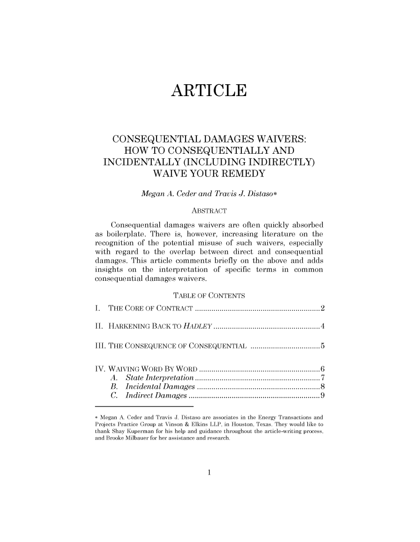 handle is hein.journals/hlreoffrec6 and id is 1 raw text is: 









                   ARTICLE




    CONSEQUENTIAL DAMAGES WAIVERS:
       HOW TO CONSEQUENTIALLY AND
  INCIDENTALLY (INCLUDING INDIRECTLY)
              WAIVE YOUR REMEDY

           Megan  A. Ceder and Travis J. Distaso*

                        ABSTRACT

    Consequential damages waivers are often quickly absorbed
as boilerplate. There is, however, increasing literature on the
recognition of the potential misuse of such waivers, especially
with regard to the overlap between direct and consequential
damages. This article comments briefly on the above and adds
insights on the interpretation of specific terms in common
consequential damages waivers.

                    TABLE OF CONTENTS
I. THE CORE  OF CONTRACT        ......................... ........2

II. HARKENING BACK TO HADLEY              ..............4..........4

III. THE CONSEQUENCE OF CONSEQUENTIAL          .................5


IV. WAIVING WORD By WORD      ....................... ......6
    A.  State Interpretation              ............7.........7
    B.  Incidental Damages                ..........8..........8
    C.  Indirect Damages                  ..............9........9

* Megan A. Ceder and Travis J. Distaso are associates in the Energy Transactions and
Projects Practice Group at Vinson & Elkins LLP, in Houston, Texas. They would like to
thank Shay Kuperman for his help and guidance throughout the article-writing process,
and Brooke Milbauer for her assistance and research.


1


