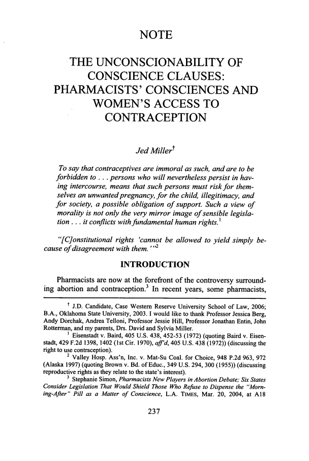 handle is hein.journals/hmax16 and id is 243 raw text is: NOTE
THE UNCONSCIONABILITY OF
CONSCIENCE CLAUSES:
PHARMACISTS' CONSCIENCES AND
WOMEN'S ACCESS TO
CONTRACEPTION
Jed Millert
To say that contraceptives are immoral as such, and are to be
forbidden to... persons who will nevertheless persist in hav-
ing intercourse, means that such persons must risk for them-
selves an unwanted pregnancy, for the child, illegitimacy, and
for society, a possible obligation of support. Such a view of
morality is not only the very mirror image of sensible legisla-
tion.., it conflicts with fundamental human rights.'
[C]onstitutional rights 'cannot be allowed to yield simply be-
cause of disagreement with them. -2
INTRODUCTION
Pharmacists are now at the forefront of the controversy surround-
ing abortion and contraception. In recent years, some pharmacists,
I J.D. Candidate, Case Western Reserve University School of Law, 2006;
B.A., Oklahoma State University, 2003. I would like to thank Professor Jessica Berg,
Andy Dorchak, Andrea Telloni, Professor Jessie Hill, Professor Jonathan Entin, John
Rotterman, and my parents, Drs. David and Sylvia Miller.
1 Eisenstadt v. Baird, 405 U.S. 438, 452-53 (1972) (quoting Baird v. Eisen-
stadt, 429 F.2d 1398, 1402 (1st Cir. 1970), affid, 405 U.S. 438 (1972)) (discussing the
right to use contraception).
2 Valley Hosp. Ass'n, Inc. v. Mat-Su Coal. for Choice, 948 P.2d 963, 972
(Alaska 1997) (quoting Brown v. Bd. of Educ., 349 U.S. 294, 300 (1955)) (discussing
reproductive rights as they relate to the state's interest).
3 Stephanie Simon, Pharmacists New Players in Abortion Debate; Six States
Consider Legislation That Would Shield Those Who Refuse to Dispense the Morn-
ing-After Pill as a Matter of Conscience, L.A. TIMEs, Mar. 20, 2004, at A18


