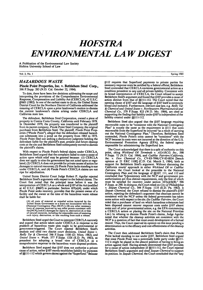 handle is hein.journals/hofe2 and id is 1 raw text is: HOFSTRA
ENVIRONMENTAL LA W DIGEST
A Publication of the Environmental Law Society
Hofstra University School of Law

HAZARDOUS WASTE
Pinole Point Properties, Inc. v. Bethlehem Steel Corp.,
596 F.Supp. 283 (N.D. Cal. October 22, 1984).
To date, there have been few decisions addressing the scope and
interpreting the provisions of the Comprehensive Environmental
Response, Compensation and Liability Act (CERCLA), 42 U.S.C.
§9601 (1982). In one of the earliest cases to do so, the United States
District Court for the Northern District of California addressed the
meaning of CERCLA upon a prior landowners motion to dismiss
the . current landowners claims arising under CERCLA and
California state law.
The defendant, Bethlehem Steel Corporation, owned a piece of
property in Contra Costa County, California until February 1979.
In December 1979, the property was transferred to the plaintiff
from its parent company, Pinole Point Steel Company, the original
purchaser from Bethlehem Steel. The plaintiff, Pinole Point Prop-
erties (Pinole Point), alleged that the defendant released hazard-
ous substances into a pond on the property from 1965 to 1975.
Pinole Point filed suit seeking a declaratory judgment holding the
defendant liable for the plaintiffs past, present and future cleanup
costs at the site and Bethlehem Steel subsequently moved to dismiss
the plaintiffs claims.
With respect to Pinole Point's federal claims under CERCLA,
Bethlehem Steel argued that the complaint failed to state a cause of
action upon which relief may be granted because: (1) CERCLA
does not apply to sites the government has not acted upon or regu-
lated; (2) CERCLA does not provide for private causes of action for
damages to natural resources; (3) Pinole Point lacks standing to sue
under CERCLA; and (4) Pinole Point's CERCLA claims are not
ripe for adjudication.
United States District Court Judge Robert P. Aguilar rejected
Bethlehem Steel's arguments with respect to the federal claims. The
Court first noted that the principal issue before it was the
interpretation of CERCLA as a whole and § 107 of the Act (codified
at 42 U.S.C. §9607) in particular. Section 107(a)(4), under which
Pinole Point seeks recovery, provides that the present owner of a
facility and the owner at the time of the hazardous waste release
shall be liable for.
(A) all costs of removal or remedial action incurred by the
United States Government or a State not inconsistent with the
(National Contingency Plan (NCP) I (B) any other necessary
costs of response incurred by any other person consistent with
the [NCP] and (C) damages for injury to. destruction of. or loss
of natural resources, including the reasonable costs of assessing
such injury, destruction, or loss resulting from such a release.
Bethlehem Steel urged the Court to interpret CERCLA narrowly
and argued that action taken under CERCLA in response to the
problem of hazardous waste sites ought to be governmental or
government-triggered. The Court rejected Bethlehem Steel's
analysis and cited two district court decisions, United States '.
Reilly Tar & Chemical. 546 F.Supp. 1100 (D. Minn. 1982), and
United States v. Wade, 577 F.Supp. 1326 (E.D. Pa. 1983), as
precedent for adopting a broad view of CERCLA as a
comprehensive response to the hazardous waste disposal problem.
Bethlehem Steel argued that §107 does not authorize a private
cause of action, rather §107 merely establishes liability for purposes
of §§ I 1- 112 which govern claims against theSuperfund. Because

§112 requires that Superfund payments to private parties for
necessary response costs be certified by a federal official, Bethlehem
Steel contended that CERCLA envisions governmental action as a
condition precedent to any and all private liability. Consistent with
its broad interpretation of CERCLA, the Court refused to accept
Bethlehem Steel's argument and found that § 107 provides a cause of
action distinct from that of §§l I1-112. The Court noted that the
opening clause of § 107 and the language of § 107 itself is extremely
broad and inclusive. Furthermore, relevant case law, e.g. Reilly Tar
& Chemical and United States v. Northeastern Pharmaceutical and
Chemical Co., 579 F.Supp. 823 (W.D. Mo. 1984), are cited as
supporting the finding that liability under § 107 is independent of the
liability created under §§1 I 112
Bethlehem Steel also argued that the §107 language requiring
recoverable costs to be consistent with the National Contingency
Plan is exactly the same as the requirement in §111 that costs
recoverable from the Superfund be incurred as a result of carrying
out the National Contingency Plan. Therefore, Bethlehem Steel
contended, Pinole Point's costs cannot be consistent with the
NCP because its costs were not incurred at the direction of the U.S.
Environmental Protection Agency (EPA), the federal agency
responsible for administering the Superfund law.
The Court acknowledged that there is a split of authority on this
point, citing Wickland Oil Terminals v. ASARCO, Inc., 590
F.Supp. 72 (N.D. CaL 1984), and Cadillac Fairview/California
Inc. v. Dow Chemical Co., CV-83-7996/CV-83-8034 [bench
opinion at 21 ERC 1108] (C.D. Cal. March 5, 1984), both as
support for Bethlehem Steers argument. Without discussing the
California courts' approach in either Wickland Oil or Cadillac
Fairview, the Court looked at the preamble to the National
Contingency Plan and the language of §§107, 11l, and 112 and
concluded that [c]onsistency with the NCP and government pre-
authorization are thus distinct requirements, only the first of which
must be satisfied for recovery under section 107(a)(4)(B). 596
F.Supp. at 290. In doing so, the Court relied on City of Philadelphia
v. Stepan Chemical Co., 544 F.Supp. 1135 (E.D. Pa. 1982). It
Stepan Chemical, the Court refused to dismiss the plaintiffs §107
action, rejecting the defendant's argument that cleanups cannot be
consistent with the NCP unless the federal government has taken
some action with respect to the site. (In Cadillac Fairview, the Court
ruled that a purchaser of land on which hazardous substances had
been disposed cannot recover response costs under § 107 absent
some sort of prior governmental action, e.g. the EPA commencing
a CERCLA action or placing the site on the National Priorities
List.) In refusing to dismiss Pinole Point's claims, Judge Aguilar
noted that whether the cleanup activities are consistent with the
NCP is a question of fact that must await development of a factual
record. Thus, the Court reserved its opinion on this issue pending a
determination as to the efficacy and cost-effectiveness of the cleanup
activities.
The Court then addressed Bethlehem Steel's claim that Pinole
Point lacked standing to sue under §107. Bethlehem Steel argued
that since Pinole Point was a potentially liable party under §§ I II-
112 it might be placed in the absurd position of having to bring an
action against itself. Having already determined that §107 provides
for a cause of action independent of §§I I-I 12, the Court rejected
Bethlehem Steel's argument and cited Stepan Chemical to support
its position. In Stepan Chemical, the Court concluded that the any

Vol. 2. No. I

Spring 1985


