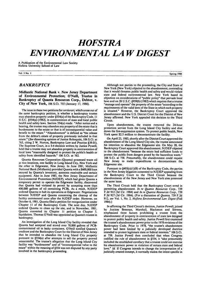 handle is hein.journals/hofe3 and id is 1 raw text is: HOFSTRA
ENVIRONMENTAL LA W DIGEST
A Publication of the Environmental Law Society
Hofstra University School of Law

Vol. 3 No. I                                                                                                                             Spring 1986

BANKRUPTCY
Midlantic National Bank v. New Jersey Department
of Environmental Protection; O'Neill, Trustee in
Bankruptcy of Quanta Resources Corp., Debtor, v.
City of New York, 106 S.Ct. 755 (January 17, 1986).
The issue in these two petitions for certiorari, which arose out of
the same bankruptcy petition, is whether a bankruptcy trustee
may abandon property under §554(a) of the Bankruptcy Code, I I
U.S.C. §554(a) (1982), in contravention of state and local public
health and safety laws. Section 554(a) reads: After notice and a
hearing, the trustee may abandon any property of the estate that is
burdensome to the estate or that is of inconsequential value and
benefit to the estate. Abandonment is defined as the release
from the debtor's estate of property previously included in that
estate. (See dissenting opinion of Justice Rehnquist, 106 S.Ct. at
763, citing 2 W. Norton, Bankruptcy Law and Practice §39.01).
The Supreme Court, in a 5-4 decision written by Justice Powell,
held that a trustee may not abandon property in contravention of
local laws reasonably designed to protect the public's health or
safety from identified hazards. 106 S.Ct. at 762.
Quanta Resources Corporation (Quanta) processed waste oil
at two locations, one facility in Long Island City, New York and
the other in Edgewater, New Jersey. In June 1981, Midlantic
National Bank (Midlantic) provided Quanta with a $600,000loan
secured by Quanta's inventory, accounts receivable and certain
equipment. Also in June 1981, the New Jersey Department of
Environmental Protection (NJDEP), which had given Quanta a
temporary permit to operate the Edgewater facility, discovered
that Quanta had violated its permit by accepting more than
400,000 gallons of oil containing PCBs. As a result, NJDEP
ordered Quanta to halt its operations at Edgewater. Negotiations
between NJDEP and Quanta concerning the cleanup of the
facility commenced soon after the NJDEP order. However, on
October 6, 198 1, Quanta filed a petition for reorganization under
Chapter I I of the Bankruptcy Code. The next day, NJDEP
ordered Quanta to clean up the site, and in November. 1981,
Quanta converted its Chapter II petition to Chapter 7,
liquidation. Thomas O'Neill was appointed as Quanta's trustee in
bankruptcy.
An investigation of the Long Island City facility revealed that
Quanta had accepted and stored over 70,000 gallons of PCB-
contaminated oil in leaky containers. O'Neill notified Quanta's
creditors and the Bankruptcy Court for the District of New Jersey
that he intended to abandon the Long Island City property
pursuant to §554(a) after attempts to sell the property proved
unsuccessful. The trustee's allegation that the Long Island City
facility was burdensome and of inconsequential value to the
estate within the meaning of §554 was not disputed by any party
involved in the bankruptcy proceeding.

Although not parties to the proceeding, the City and State of
New York (New York) objected to the abandonment, contending
that it would threaten public health and safety and would violate
state and federal environmental law. New York based its
objection on considerations of public policy that pervade local
laws and on 28 U.S.C. §959(b) (1982) which requires that a trustee
.manage and operate the property of the estate according to the
requirements of the valid laws of the State in which such property
is situated. However, the Bankruptcy Court approved the
abandonment and the U.S. District Court for the District of New
Jersey affirmed. New York appealed this decision to the Third
Circuit.
Upon abandonment, the trustee removed the 24-hour
protection service from the Long Island City facility and shut
down the fire-suppression system. To protect public health, New
York spent $2.5 million to decontaminate the facility.
On April 23, 1983, shortly after the District Court approved the
abandonment of the Long Island City site, the trustee announced
his intention to abandon the Edgewater site. On May 20, the
Bankruptcy Court approved this abandonment. NJDEP objected
to the abandonment because the estate had sufficient funds to
protect the public from dangers posed by the hazardous waste.
106 S.Ct. at 758. Presumably, the abandonment could require
New Jersey to make expenditures to decontaminate the
Edgewater site.
Pursuant to §405(c)(l)(B) of the Bankruptcy Code, the parties
in the New Jersey litigation consented to NJDEP appealing from
the Bankruptcy Court to the Third Circuit because the
abandonments of the New Jersey and New York sites presented
the same issue.
The Third Circuit held that the Bankruptcy Court erred in
permitting abandonment. In re Quanta Resources Corp., 739
F.2d 912 (3d Cir. 1984) and In re Quanta Resources Corp., 739
F.2d 927 (3d Cir. 1984). (For a discussion of Quanta, 739 F.2d
912, see Vol. I, No. 2, Hofstra Environmental Law Digest (Fall
1984).)
In affirming the Third Circuit's decision, Justice Powell, joined
by Justices  Brennan, Marshall, Blackmun and    Stevens,
emphasized three factors prohibiting a trustee from the
abandonment of property in contravention of state law designed
to protect public health and safety. Justice Powell first examined
the trustees abandonment power prior to the 1978 revisions of the
Bankruptcy Code. Prior to 1978, the trustees abandonment
power had been limited by a judicially developed doctrine
intended to protect legitimate state or federal interests. 106 S.Ct.
at 759. Justice Powell then concluded that when Congress
codified the rule of abandonment in §554, it also presumably
included the established corollary that a trustee could not exercise
his abandonment power in violation of certain state and federal
laws. Id. If Congress intends to change the interpretation of a
judicially created concept, it normally makes the intent specific in

Spring 1986

Vol. 3 No. I


