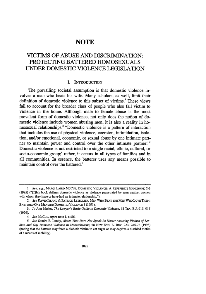 handle is hein.journals/hoflr28 and id is 1105 raw text is: NOTE
VICTIMS OF ABUSE AND DISCRIMNATION:
PROTECTING BATTERED HOMOSEXUALS
UNDER DOMESTIC VIOLENCE LEGISLATION
I. INTRODUCTION
The prevailing societal assumption is that domestic violence in-
volves a man who beats his wife. Many scholars, as well, limit their
definition of domestic violence to this subset of victims.' These views
fail to account for the broader class of people who also fall victim to
violence in the home. Although male to female abuse is the most
prevalent form of domestic violence, not only does the notion of do-
mestic violence include women abusing men, it is also a reality in ho-
mosexual relationships.2 Domestic violence is a pattern of interaction
that includes the use of physical violence, coercion, intimidation, isola-
tion, and/or emotional, economic, or sexual abuse by one intimate part-
ner to maintain power and control over the other intimate partner.3
Domestic violence is not restricted to a single racial, ethnic, cultural, or
socio-economic group;4 rather, it occurs in all types of families and in
all communities. In essence, the batterer uses any means possible to
maintain control over the battered
1. See, e.g., MARGI LAIRD McCuE, DOMESTIC VIOLENCE: A REFERENCE HANDBOOK 2-3
(1995) (mhis book defines domestic violence as violence perpetrated by men against women
with whom they have or have had an intimate relationship.).
2. See DAVID ISLAND & PATRICK LErELLIER, MEN WHO BEAT THE MEN WHO LOVE THEM:
BATTERED GAY MEN AND DOMESTIC VIOLENCE 1 (1991).
3. Jo Ann Merica, The Lawyer's Basic Guide to Domestic Violence, 62 TEX. B.J. 915, 915
(1999).
4. See MCCUE, supra note 1, at 86.
5. See Sandra E. Lundy, Abuse That Dare Not Speak Its Name: Assisting Victims of Les-
bian and Gay Domestic Violence in Massachusetts, 28 NEW ENG. L. REv. 273, 275-76 (1993)
(noting that the batterer may force a diabetic victim to eat sugar or may deprive a disabled victim
of a means of mobility).


