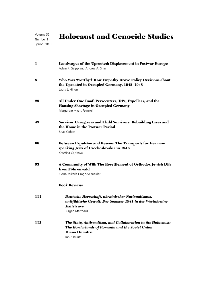 handle is hein.journals/hologen32 and id is 1 raw text is: 







Volume 32   Holocaust and Genocide Studies
Number 1
Spring 2018




1           Landscapes of the Uprooted: Displacement in Postwar Europe
            Adam R. Seipp and Andrea A. Sinn


8           Who Was 'Worthy'? How Empathy Drove Policy Decisions about
            the Uprooted in Occupied Germany, 1945-1948
            Laura J. Hilton


29          All Under One Roof: Persecutees, DPs, Expellees, and the
            Housing Shortage in Occupied Germany
            Margarete Myers Feinstein


49          Survivor Caregivers and Child Survivors: Rebuilding Lives and
            the Home in the Postwar Period
            Boaz Cohen


66          Between Expulsion and Rescue: The Transports for German-
            speaking Jews of Czechoslovakia in 1946
            Katerina Capkova


93          A Community of Will: The Resettlement of Orthodox Jewish DPs
            from Fbhrenwald
            Kierra Mikaila Crago-Schneider


            Book Reviews


111            Deutsche Herrschaft, ukrainischer Nationalismus,
               antijidische Gewalt: Der Sommer 1941 in der Westukraine
               Kai Struve
               Jurgen Matthaus


113            The State, Antisemitism, and Collaboration in the Holocaust:
               The Borderlands of Romania and the Soviet Union
               Diana Dumitru
               lonut Biliuta


