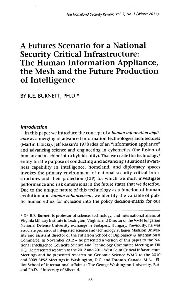 handle is hein.journals/homlndsr7 and id is 71 raw text is: The Homeland Security Review, Vol. 7, No. 1 (Winter 2013).

A Futures Scenario for a National
Security Critical Infrastructure:
The Human Information Appliance,
the Mesh and the Future Production
of Intelligence
BY R.E. BURNETT, PH.D.*
Introduction
In this paper we introduce the concept of a human information appli-
ance as a merging of advanced information technologies architectures
(Martin Libicki), Jeff Raskin's 1978 idea of an information appliance
and advancing science and engineering in cybernetics (the fusion of
human and machine into a hybrid entity). That we create this technology/
entity for the purpose of conducting and advancing situational aware-
ness capability in intelligence, homeland, and diplomacy spaces
invokes the primary environment of national security critical infra-
structures and their protection (CIP) for which we must investigate
performance and risk dimensions in the future states that we describe.
Due to the unique nature of this technology as a function of human
evolution and human enhancement, we identify the variable of pub-
lic human ethics for inclusion into the policy decision-matrix for our
* Dr. R.E. Burnett is professor of science, technology, and international affairs at
Virginia Military Institute in Lexington, Virginia and Director of the VMI-Hungarian
National Defense University exchange in Budapest, Hungary. Previously, he was
associate professor of integrated science and technology at James Madison Univer-
sity and assistant director of the Patterson School of Diplomacy & International
Commerce. In November 2012 - he presented a version of this paper to the Na-
tional Intelligence Council's Science and Technology Committee Meeting at FBI
HQ. He presented research to the 2012 and 2011 West Point Critical Infrastructure
Meetings and he presented research on Genomic Science WMD to the 2010
and 2009 APSA Meetings in Washington, D.C. and Toronto, Canada. M.A. - El-
liot School of International Affairs at The George Washington University. B.A.
and Ph.D. - University of Missouri.

65


