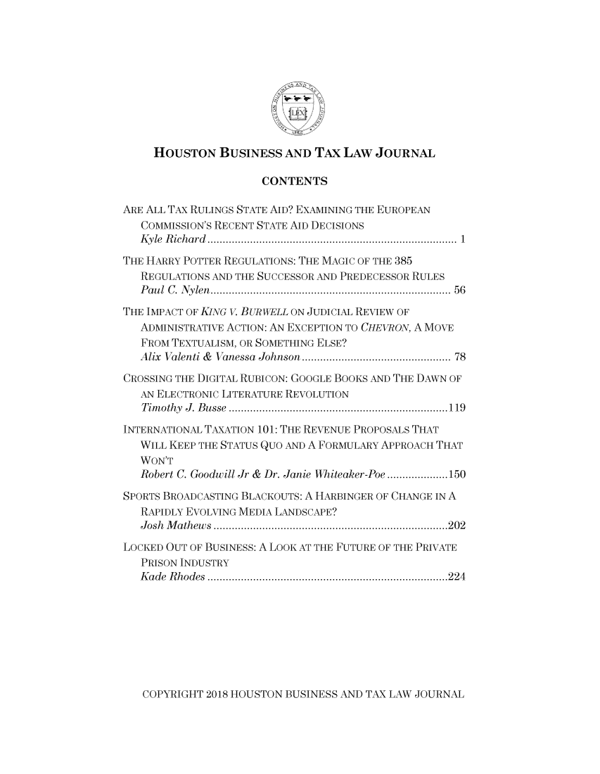 handle is hein.journals/houbtalj18 and id is 1 raw text is: 











     HOUSTON BUSINESS AND TAx LAW JOURNAL

                      CONTENTS

ARE ALL TAX RULINGS STATE AID? EXAMINING THE EUROPEAN
   COMMISSION'S RECENT STATE AID DECISIONS
   K y le  R ich a rd   ..................................................................................  1

THE HARRY POTTER REGULATIONS: THE MAGIC OF THE 385
   REGULATIONS AND THE SUCCESSOR AND PREDECESSOR RULES
   P au l  C . N ylen  ...........................................................................  56

THE IMPACT OF KiNG V. BUR WELL ON JUDICIAL REVIEW OF
   ADMINISTRATIVE ACTION: AN EXCEPTION TO CHEVRON, A MOVE
   FROM TEXTUALISM, OR SOMETHING ELSE?
   Alix Valenti &  Vanessa  Johnson .............................................  78

CROSSING THE DIGITAL RUBICON: GOOGLE BOOKS AND THE DAWN OF
   AN ELECTRONIC LITERATURE REVOLUTION
   T im othy  J . B usse  ........................................................................ 119

INTERNATIONAL TAXATION 101: THE REVENUE PROPOSALS THAT
   WILL KEEP THE STATUS QUO AND A FORMULARY APPROACH THAT
   WON'T
   Robert C. Goodwill Jr &  Dr. Janie Whiteaker-Poe .................... 150
SPORTS BROADCASTING BLACKOUTS: A HARBINGER OF CHANGE IN A
   RAPIDLY EVOLVING MEDIA LANDSCAPE?
   J osh  M ath ew s  ............................................................................. 202
LOCKED OUT OF BUSINESS: A LOOK AT THE FUTURE OF THE PRIVATE
   PRISON INDUSTRY
   K ade  R h odes  ............................................................................... 224


COPYRIGHT 2018 HOUSTON BUSINESS AND TAX LAW JOURNAL


