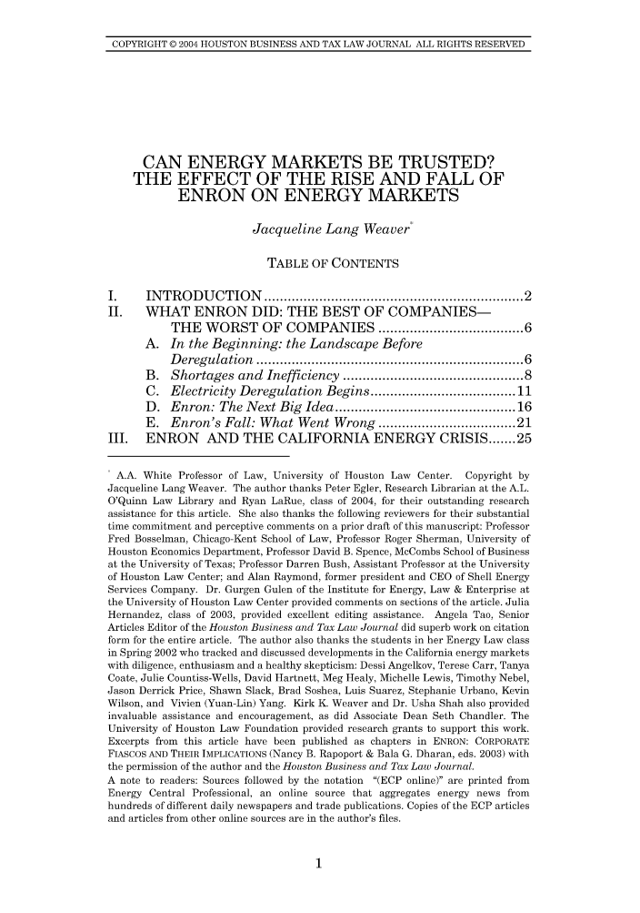 handle is hein.journals/houbtalj4 and id is 1 raw text is: COPYRIGHT 0 2004 HOUSTON BUSINESS AND TAX LAW JOURNAL ALL RIGHTS RESERVED

CAN ENERGY MARKETS BE TRUSTED?
THE EFFECT OF THE RISE AND FALL OF
ENRON ON ENERGY MARKETS
Jacqueline Lang Weaver*
TABLE OF CONTENTS
I.     INTRODUCTION ............................................................. 2
II. WHAT ENRON DID: THE BEST OF COMPANIES-
THE WORST OF COMPANIES ................. 6
A. In the Beginning: the Landscape Before
D eregulation   ................................................................   6
B. Shortages and Inefficiency ......................................... 8
C. Electricity Deregulation Begins .................................. 11
D. Enron: The Next Big Idea .......................................... 16
E. Enron's Fall: What Went Wrong ................................ 21
III.   ENRON      AND THE CALIFORNIA ENERGY CRISIS ....... 25
A.A. White Professor of Law, University of Houston Law Center. Copyright by
Jacqueline Lang Weaver. The author thanks Peter Egler, Research Librarian at the A.L.
O'Quinn Law Library and Ryan LaRue, class of 2004, for their outstanding research
assistance for this article. She also thanks the following reviewers for their substantial
time commitment and perceptive comments on a prior draft of this manuscript: Professor
Fred Bosselman, Chicago-Kent School of Law, Professor Roger Sherman, University of
Houston Economics Department, Professor David B. Spence, McCombs School of Business
at the University of Texas; Professor Darren Bush, Assistant Professor at the University
of Houston Law Center; and Alan Raymond, former president and CEO of Shell Energy
Services Company. Dr. Gurgen Gulen of the Institute for Energy, Law & Enterprise at
the University of Houston Law Center provided comments on sections of the article. Julia
Hernandez, class of 2003, provided excellent editing assistance. Angela Tao, Senior
Articles Editor of the Houston Business and Tax Law Journal did superb work on citation
form for the entire article. The author also thanks the students in her Energy Law class
in Spring 2002 who tracked and discussed developments in the California energy markets
with diligence, enthusiasm and a healthy skepticism: Dessi Angelkov, Terese Carr, Tanya
Coate, Julie Countiss-Wells, David Hartnett, Meg Healy, Michelle Lewis, Timothy Nebel,
Jason Derrick Price, Shawn Slack, Brad Soshea, Luis Suarez, Stephanie Urbano, Kevin
Wilson, and Vivien (Yuan-Lin) Yang. Kirk K. Weaver and Dr. Usha Shah also provided
invaluable assistance and encouragement, as did Associate Dean Seth Chandler. The
University of Houston Law Foundation provided research grants to support this work.
Excerpts from this article have been published as chapters in ENRON: CORPORATE
FIASCOS AND THEIR IMPLICATIONS (Nancy B. Rapoport & Bala G. Dharan, eds. 2003) with
the permission of the author and the Houston Business and Tax Law Journal.
A note to readers: Sources followed by the notation (ECP online) are printed from
Energy Central Professional, an online source that aggregates energy news from
hundreds of different daily newspapers and trade publications. Copies of the ECP articles
and articles from other online sources are in the author's files.


