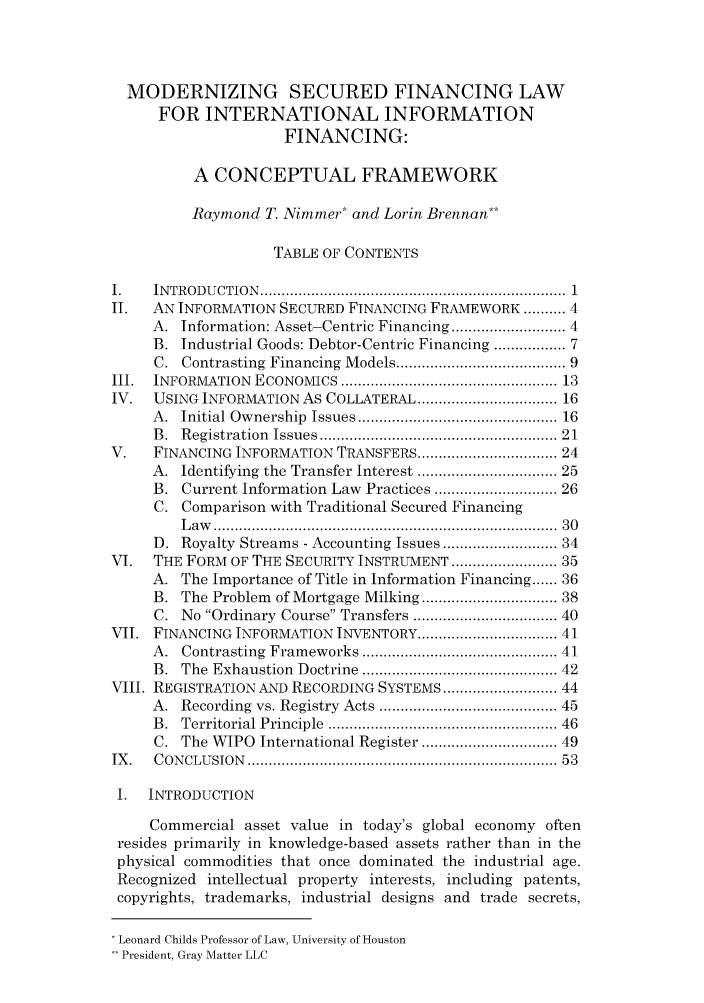 handle is hein.journals/houbtalj6 and id is 1 raw text is: MODERNIZING SECURED FINANCING LAW
FOR INTERNATIONAL INFORMATION
FINANCING:
A CONCEPTUAL FRAMEWORK
Raymond T. Nimmer* and Lorin Brennan**
TABLE OF CONTENTS
I.    IN TROD U CTIO N   ........................................................................ 1
II.   AN INFORMATION SECURED FINANCING FRAMEWORK .......... 4
A. Information: Asset-Centric Financing ........................ 4
B. Industrial Goods: Debtor-Centric Financing .............. 7
C. Contrasting Financing Models .................................... 9
III.  INFORMATION   ECONOMICS ................................................... 13
IV.   USING INFORMATION As COLLATERAL ............................. 16
A.  Initial Ownership  Issues ............................................ 16
B.  Registration  Issues ....................................................  21
V.    FINANCING INFORMATION TRANSFERS .............................. 24
A. Identifying the Transfer Interest ............................. 25
B. Current Information Law Practices ......................... 26
C. Comparison with Traditional Secured Financing
L aw   .............................................................................  30
D. Royalty Streams - Accounting Issues ........................ 34
VI.   THE FORM OF THE SECURITY INSTRUMENT ...................... 35
A. The Importance of Title in Information Financing ...... 36
B. The Problem of Mortgage Milking ............................ 38
C. No Ordinary Course Transfers ............................... 40
VII. FINANCING INFORMATION INVENTORY ................................. 41
A.  Contrasting Frameworks ..........................................  41
B.  The Exhaustion  Doctrine ..........................................  42
VIII. REGISTRATION AND RECORDING SYSTEMS ........................... 44
A.  Recording vs. Registry Acts ......................................  45
B.  Territorial Principle  ..................................................  46
C. The WIPO International Register ............................ 49
IX .  C ON CLU SIO N   ......................................................................... 53
I.  INTRODUCTION
Commercial asset value in today's global economy often
resides primarily in knowledge-based assets rather than in the
physical commodities that once dominated the industrial age.
Recognized intellectual property interests, including patents,
copyrights, trademarks, industrial designs and trade secrets,
Leonard Childs Professor of Law, University of Houston
President, Gray Matter LLC


