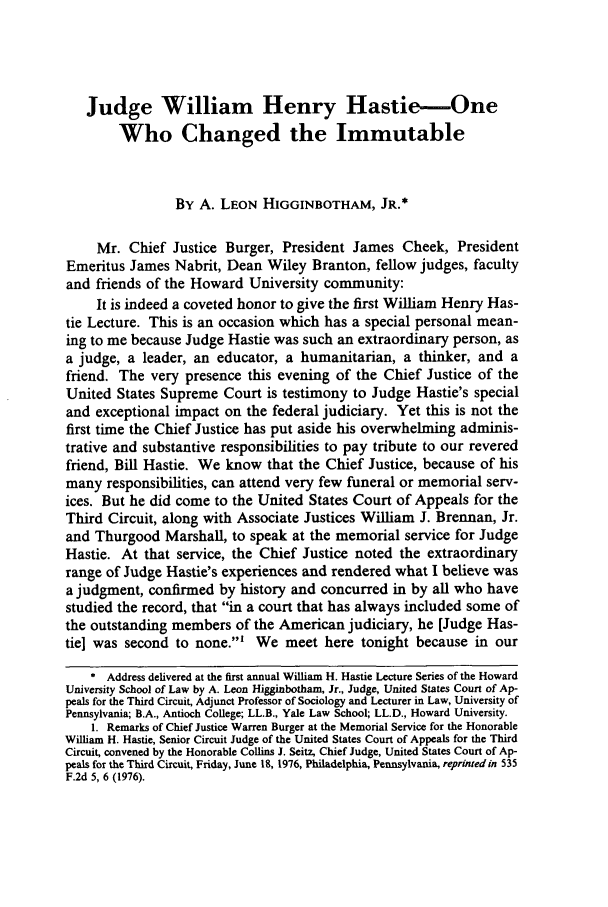 handle is hein.journals/howlj24 and id is 267 raw text is: Judge William Henry Hastie-One
Who Changed the Immutable
By A. LEON HIGGINBOTHAM, JR.*
Mr. Chief Justice Burger, President James Cheek, President
Emeritus James Nabrit, Dean Wiley Branton, fellow judges, faculty
and friends of the Howard University community:
It is indeed a coveted honor to give the first William Henry Has-
tie Lecture. This is an occasion which has a special personal mean-
ing to me because Judge Hastie was such an extraordinary person, as
a judge, a leader, an educator, a humanitarian, a thinker, and a
friend. The very presence this evening of the Chief Justice of the
United States Supreme Court is testimony to Judge Hastie's special
and exceptional impact on the federal judiciary. Yet this is not the
first time the Chief Justice has put aside his overwhelming adminis-
trative and substantive responsibilities to pay tribute to our revered
friend, Bill Hastie. We know that the Chief Justice, because of his
many responsibilities, can attend very few funeral or memorial serv-
ices. But he did come to the United States Court of Appeals for the
Third Circuit, along with Associate Justices William J. Brennan, Jr.
and Thurgood Marshall, to speak at the memorial service for Judge
Hastie. At that service, the Chief Justice noted the extraordinary
range of Judge Hastie's experiences and rendered what I believe was
a judgment, confirmed by history and concurred in by all who have
studied the record, that in a court that has always included some of
the outstanding members of the American judiciary, he [Judge Has-
tie] was second to none.' We meet here tonight because in our
* Address delivered at the first annual William H. Hastie Lecture Series of the Howard
University School of Law by A. Leon Higginbotham, Jr., Judge, United States Court of Ap-
peals for the Third Circuit, Adjunct Professor of Sociology and Lecturer in Law, University of
Pennsylvania; B.A., Antioch College; LL.B., Yale Law School; LL.D., Howard University.
1. Remarks of Chief Justice Warren Burger at the Memorial Service for the Honorable
William H. Hastie, Senior Circuit Judge of the United States Court of Appeals for the Third
Circuit, convened by the Honorable Collins J. Seitz, Chief Judge, United States Court of Ap-
peals for the Third Circuit, Friday, June 18, 1976, Philadelphia, Pennsylvania, reprinted in 535
F.2d 5, 6 (1976).


