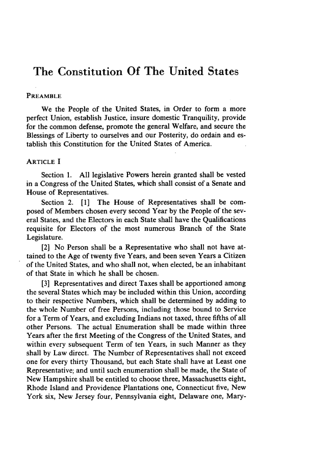 handle is hein.journals/howlj30 and id is 919 raw text is: The Constitution Of The United States
PREAMBLE
We the People of the United States, in Order to form a more
perfect Union, establish Justice, insure domestic Tranquility, provide
for the common defense, promote the general Welfare, and secure the
Blessings of Liberty to ourselves and our Posterity, do ordain and es-
tablish this Constitution for the United States of America.
ARTICLE I
Section 1. All legislative Powers herein granted shall be vested
in a Congress of the United States, which shall consist of a Senate and
House of Representatives.
Section 2. [1] The House of Representatives shall be com-
posed of Members chosen every second Year by the People of the sev-
eral States, and the Electors in each State shall have the Qualifications
requisite for Electors of the most numerous Branch of the State
Legislature.
[2] No Person shall be a Representative who shall not have at-
tained to the Age of twenty five Years, and been seven Years a Citizen
of the United States, and who shall not, when elected, be an inhabitant
of that State in which he shall be chosen.
[3] Representatives and direct Taxes shall be apportioned among
the several States which may be included within this Union, according
to their respective Numbers, which shall be determined by adding to
the whole Number of free Persons, including those bound to Service
for a Term of Years, and excluding Indians not taxed, three fifths of all
other Persons. The actual Enumeration shall be made within three
Years after the first Meeting of the Congress of the United States, and
within every subsequent Term of ten Years, in such Manner as they
shall by Law direct. The Number of Representatives shall not exceed
one for every thirty Thousand, but each State shall have at Least one
Representative; and until such enumeration shall be made, the State of
New Hampshire shall be entitled to choose three, Massachusetts eight,
Rhode Island and Providence Plantations one, Connecticut five, New
York six, New Jersey four, Pennsylvania eight, Delaware one, Mary-


