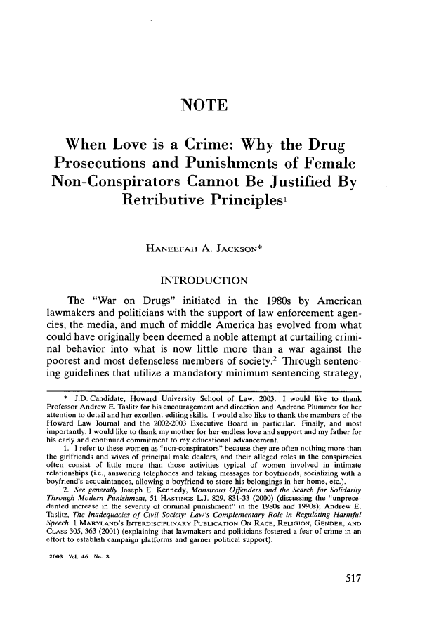 handle is hein.journals/howlj46 and id is 525 raw text is: NOTE
When Love is a Crime: Why the Drug
Prosecutions and Punishments of Female
Non-Conspirators Cannot Be Justified By
Retributive Principles'
HANEEFAH A. JACKSON*
INTRODUCTION
The War on Drugs initiated in the 1980s by American
lawmakers and politicians with the support of law enforcement agen-
cies, the media, and much of middle America has evolved from what
could have originally been deemed a noble attempt at curtailing crimi-
nal behavior into what is now little more than a war against the
poorest and most defenseless members of society.' Through sentenc-
ing guidelines that utilize a mandatory minimum sentencing strategy,
* J.D. Candidate, Howard University School of Law, 2003. I would like to thank
Professor Andrew E. Taslitz for his encouragement and direction and Andrene Plummer for her
attention to detail and her excellent editing skills. I would also like to thank the members of the
Howard Law Journal and the 2002-2003 Executive Board in particular. Finally, and most
importantly, I would like to thank my mother for her endless love and support and my father for
his early and continued commitment to my educational advancement.
1. I refer to these women as non-conspirators because they are often nothing more than
the girlfriends and wives of principal male dealers, and their alleged roles in the conspiracies
often consist of little more than those activities typical of women involved in intimate
relationships (i.e., answering telephones and taking messages for boyfriends, socializing with a
boyfriend's acquaintances, allowing a boyfriend to store his belongings in her home, etc.).
2. See generally Joseph E. Kennedy, Monstrous Offenders and the Search for Solidarity
Through Modern Punishment, 51 HASTINGS L.J. 829, 831-33 (2000) (discussing the unprece-
dented increase in the severity of criminal punishment in the 1980s and 1990s); Andrew E.
Taslitz, The Inadequacies of Civil Society: Law's Complementary Role in Regulating Harmful
Speech, 1 MARYLAND'S INTERDISCIPLINARY PUBLICATION ON RACE, RELIGION, GENDER, AND
CLASS 305, 363 (2001) (explaining that lawmakers and politicians fostered a fear of crime in an
effort to establish campaign platforms and garner political support).
2003 Vol. 46 No. 3


