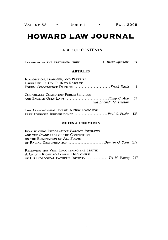 handle is hein.journals/howlj53 and id is 1 raw text is: 0      ISSUE 1

HOWARD LAW JOURNAL
TABLE OF CONTENTS
LETTER FROM THE EDITOR-IN-CHIEF .............. X. Blake Sparrow  ix
ARTICLES
JURISDICTION, TRANSFER, AND PRETRIAL:
USING FED. R. Civ. P. 16 To RESOLVE
FORUM CONVENIENCE DISPUTES  ........................ Frank Deale  1
CULTURALLY COMPETENT PUBLIC SERVICES
AND ENGLISH-ONLY LAWS ........................... Philip C. Aka  53
and Lucinda M. Deason
THE ASSOCIATIONAL THESIS: A NEw LOGIC FOR
FREE EXERCISE JURISPRUDENCE ......................Paul C. Fricke 133
NOTES & COMMENTS
INVALIDATING INTEGRATION: PARENTS INVOLVED
AND THE STANDARDS OF THE CONVENTION
ON THE ELIMINATION OF ALL FORMS
OF RACIAL DISCRIMINATION .......................Damien G. Scott 177
REMOVING THE .VEIL, UNCOVERING THE TRUTH:
A CHILD'S RIGHT TO COMPEL DISCLOSURE
OF His BIOLOGICAL FATHER'S IDENTITY .............. Tia M. Young 217

VOLUME 53

FALL 2009


