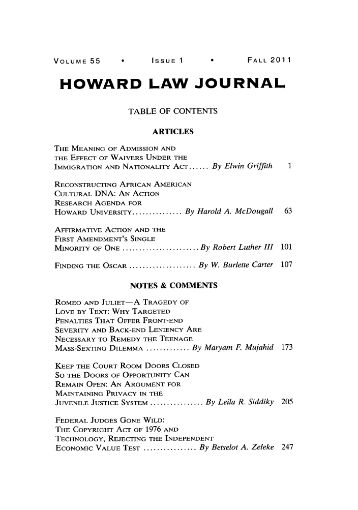 handle is hein.journals/howlj55 and id is 1 raw text is: V    ISSUE 1             2

HOWARD LAW JOURNAL
TABLE OF CONTENTS
ARTICLES
THE MEANING OF ADMISSION AND
THE EFFECT OF WAIVERS UNDER THE
IMMIGRATION AND NATIONALITY ACT ...... By Elwin Griffith
RECONSTRUCTING AFRICAN AMERICAN
CULTURAL DNA: AN ACTION
RESEARCH AGENDA FOR
HOWARD UNIVERSITY ............... By Harold A. McDougall 63
AFFIRMATIVE ACTION AND THE
FIRST AMENDMENT'S SINGLE
MINORITY OF ONE ....................... By Robert Luther III  101
FINDING THE OSCAR .................... By W. Burlette Carter  107
NOTES & COMMENTS
ROMEO AND JULIET-A TRAGEDY OF
LOVE BY TEXT: WHY TARGETED
PENALTIES THAT OFFER FRONT-END
SEVERITY AND BACK-END LENIENCY ARE
NECESSARY TO REMEDY THE TEENAGE
MASS-SEXTING DILEMMA ............. By Maryam F. Mujahid 173
KEEP THE COURT ROOM DOORS CLOSED
SO THE DOORS OF OPPORTUNITY CAN
REMAIN OPEN: AN ARGUMENT FOR
MAINTAINING PRIVACY IN THE
JUVENILE JUSTICE SYSTEM ................ By Leila R. Siddiky 205
FEDERAL JUDGES GONE WILD:
THE COPYRIGHT ACT OF 1976 AND
TECHNOLOGY, REJECTING THE INDEPENDENT
ECONOMIC VALUE TEST ................ By Betselot A. Zeleke 247

FALL 201 1

VOLUME 55



