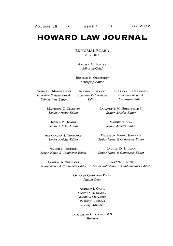 handle is hein.journals/howlj56 and id is 1 raw text is: *EISSUE 1  *2

HOWARD LAW JOURNAL
EDITORIAL BOARD
2012-2013
ANGELA M. PORTER
Editor-in-Chief
ROSELLE N. OBERSTEIN
Managing Editor

NADINE F. MOMPREMIER
Executive Solicitations &
Submissions Editor

ALYSSIA J. BRYANT
Executive Publications
Editor

SHARAYA L. CABANSAG
Executive Notes &
Comments Editor

MATTHEW C. CELESTIN
Senior Articles Editor
JOSEPH P. HOANG
Senior Articles Editor
ALEXANDRA S. THOMPSON
Senior Articles Editor
AMBER N. MELTON
Senior Notes & Comments Editor
JASMINE A. WILLIAMS
Senior Notes & Comments Editor

LAFAYETTE M. GREENFIELD 11
Senior Articles Editor
VARNITHA SIVA
Senior Articles Editor
THURSTON JAMES HAMLETTE
Senior Notes & Comments Editor
LAUREN D. SHUMAN
Senior Notes & Comments Editor
HAKEEM S. RIZK
Senior Solicitations & Submissions Editor

OKIANER CHRISTIAN DARK
Interim Dean
ANDREW I. GAVIL
CYNTHIA R. MABRY
MARIELA OLIVARES
PATRICE L. SIMMs
Faculty Advisors
JACQUELINE C. YOUNG, M.S.
Manager

VOLUME 56

FALL 20 12


