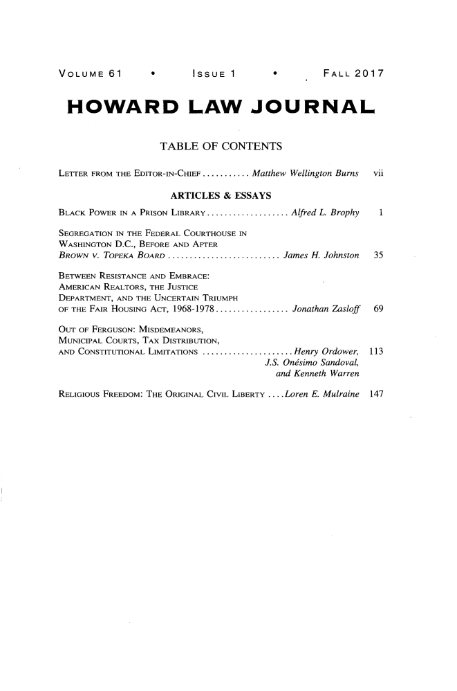 handle is hein.journals/howlj61 and id is 1 raw text is: 






VOLUME   61      *       ISSUE  1       *        FALL  2017



  HOWARD LAW JOURNAL



                   TABLE   OF CONTENTS


LETTER FROM THE EDITOR-IN-CHIEF ........... .Matthew Wellington Burns  vii

                     ARTICLES  & ESSAYS
BLACK POWER IN A PRISON LIBRARY ................... Alfred L. Brophy  1

SEGREGATION IN THE FEDERAL COURTHOUSE IN
WASHINGTON D.C., BEFORE AND AFTER
BRowN v. TOPEKA BOARD ........................James H. Johnston    35

BETWEEN RESISTANCE AND EMBRACE:
AMERICAN REALTORS, THE JUSTICE
DEPARTMENT, AND THE UNCERTAIN TRIUMPH
OF THE FAIR HOUSING ACT, 1968-1978 .............. Jonathan Zasloff  69

OUT OF FERGUSON: MISDEMEANORS,
MUNICIPAL COURTS, TAX DISTRIBUTION,
AND CONSTITUTIONAL LIMITATIONS ..................... Henry Ordower, 113
                                      J.S. Ondsimo Sandoval,
                                        and Kenneth Warren

RELIGIOUS FREEDOM: THE ORIGINAL CIViL LIBERTY .... Loren E. Mulraine  147


