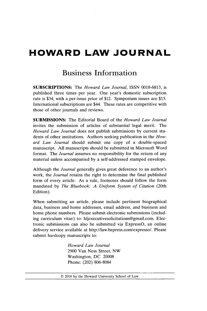 handle is hein.journals/howlj62 and id is 1 raw text is: 









HOWARD LAW JOURNAL



               Business Information


  SUBSCRIPTIONS: The Howard Law Journal, ISSN 0018-6813, is
  published three times per year. One year's domestic subscription
  rate is $34, with a per-issue price of $12. Symposium issues are $15.
  International subscriptions are $44. These rates are competitive with
  those of other journals and reviews.

  SUBMISSIONS: The Editorial Board of the Howard Law Journal
  invites the submission of articles of substantial legal merit. The
  Howard Law Journal does not publish submissions by current stu-
  dents of other institutions. Authors seeking publication in the How-
  ard Law Journal should submit one copy of a double-spaced
  manuscript. All manuscripts should be submitted in Microsoft Word
  format. The Journal assumes no responsibility for the return of any
  material unless accompanied by a self-addressed stamped envelope.

  Although the Journal generally gives great deference to an author's
  work, the Journal retains the right to determine the final published
  form of every article. As a rule, footnotes should follow the form
  mandated by The Bluebook: A Uniform System of Citation (20th
  Edition).

  When submitting an article, please include pertinent biographical
  data, business and home addresses, email address, and business and
  home phone numbers. Please submit electronic submissions (includ-
  ing curriculum vitae) to: hljexecutivesolicitations@gmail.com. Elec-
  tronic submissions can also be submitted via ExpressO, an online
  delivery service available at http://law.bepress.com/expresso/. Please
  submit hardcopy manuscripts to:

                 Howard Law Journal
                 2900 Van Ness Street, NW
                 Washington, DC 20008
                 Phone: (202) 806-8084


© 2018 by the Howard University School of Law


