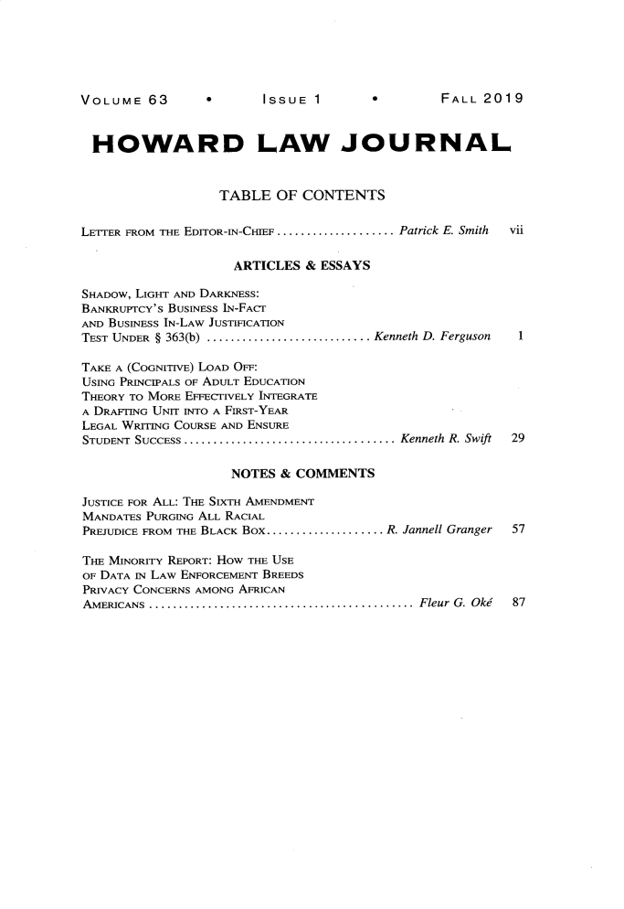 handle is hein.journals/howlj63 and id is 1 raw text is: 






ISSUE  1  *2


HOWARD LAW JOURNAL


                  TABLE   OF CONTENTS


LETTER FROM THE EDITOR-IN-CHIEF .................... Patrick E. Smith  vii

                    ARTICLES  & ESSAYS

SHADOw, LIGHT AND DARKNESS:
BANKRuiPTCY's BUSINESS IN-FACr
AND BUSINESS IN-LAW JUSTIFICATION
TEST UNDER § 363(b) ........................Kenneth D. Ferguson    1

TAKE A (COGNITIVE) LOAD OFF:
USING PRINCIPALS OF ADULT EDUCATION
THEORY TO MORE EFFECTIVELY INTEGRATE
A DRAFTING UNrr INTO A FIRST-YEAR
LEGAL WRITING COURSE AND ENSURE
STUDENT SUCCESS ....................................Kenneth R. Swift  29

                    NOTES & COMMENTS

JUSTICE FOR ALL: THE SIxTH AMENDMENT
MANDATES PURGING ALL RACIAL
PREJUDICE FROM THE BLACK Box.................... R. Jannell Granger  57

THE MINORITY REPORT: How THE USE
OF DATA IN LAW ENFORCEMENT BREEDS
PRIVACY CONCERNS AMONG AFRICAN
AMERICANS .............................................Fleur G. Oki  87


VOLUME   63


FALL  20 19


