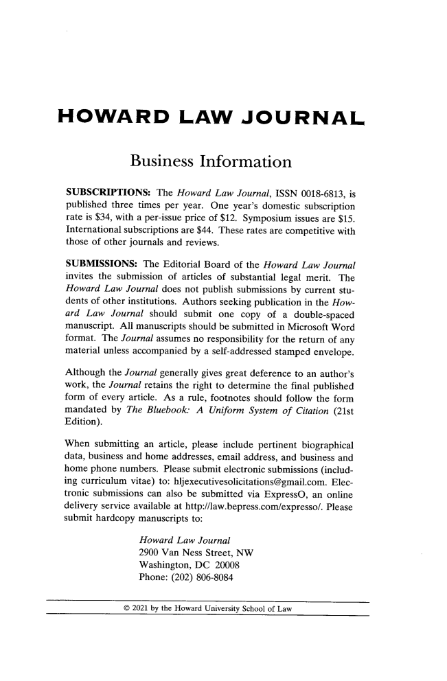 handle is hein.journals/howlj65 and id is 1 raw text is: HOWARD LAW JOURNAL
Business Information
SUBSCRIPTIONS: The Howard Law Journal, ISSN 0018-6813, is
published three times per year. One year's domestic subscription
rate is $34, with a per-issue price of $12. Symposium issues are $15.
International subscriptions are $44. These rates are competitive with
those of other journals and reviews.
SUBMISSIONS: The Editorial Board of the Howard Law Journal
invites the submission of articles of substantial legal merit. The
Howard Law Journal does not publish submissions by current stu-
dents of other institutions. Authors seeking publication in the How-
ard Law Journal should submit one copy of a double-spaced
manuscript. All manuscripts should be submitted in Microsoft Word
format. The Journal assumes no responsibility for the return of any
material unless accompanied by a self-addressed stamped envelope.
Although the Journal generally gives great deference to an author's
work, the Journal retains the right to determine the final published
form of every article. As a rule, footnotes should follow the form
mandated by The Bluebook: A Uniform System of Citation (21st
Edition).
When submitting an article, please include pertinent biographical
data, business and home addresses, email address, and business and
home phone numbers. Please submit electronic submissions (includ-
ing curriculum vitae) to: hljexecutivesolicitations@gmail.com. Elec-
tronic submissions can also be submitted via ExpressO, an online
delivery service available at http://law.bepress.com/expresso/. Please
submit hardcopy manuscripts to:
Howard Law Journal
2900 Van Ness Street, NW
Washington, DC 20008
Phone: (202) 806-8084
© 2021 by the Howard University School of Law


