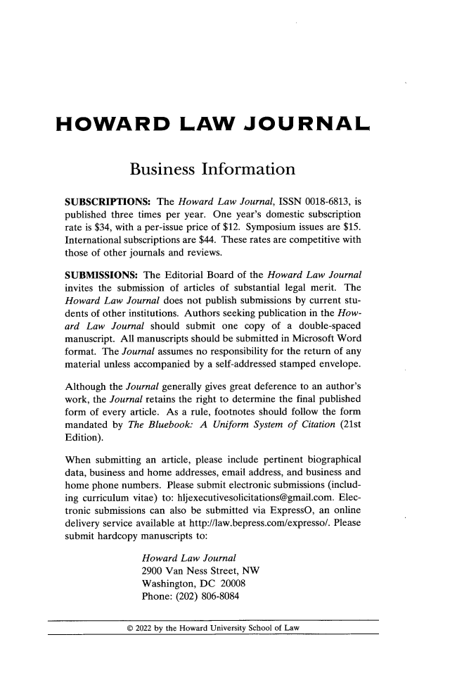 handle is hein.journals/howlj66 and id is 1 raw text is: 










HOWARD LAW JOURNAL



               Business Information


  SUBSCRIPTIONS: The Howard Law Journal, ISSN 0018-6813, is
  published three times per year. One year's domestic subscription
  rate is $34, with a per-issue price of $12. Symposium issues are $15.
  International subscriptions are $44. These rates are competitive with
  those of other journals and reviews.

  SUBMISSIONS: The Editorial   Board of the Howard Law Journal
  invites the submission of articles of substantial legal merit. The
  Howard  Law Journal does not publish submissions by current stu-
  dents of other institutions. Authors seeking publication in the How-
  ard Law  Journal should submit  one copy  of a double-spaced
  manuscript. All manuscripts should be submitted in Microsoft Word
  format. The Journal assumes no responsibility for the return of any
  material unless accompanied by a self-addressed stamped envelope.

  Although the Journal generally gives great deference to an author's
  work, the Journal retains the right to determine the final published
  form of every article. As a rule, footnotes should follow the form
  mandated  by The Bluebook: A  Uniform System of Citation (21st
  Edition).

  When  submitting an article, please include pertinent biographical
  data, business and home addresses, email address, and business and
  home phone numbers.  Please submit electronic submissions (includ-
  ing curriculum vitae) to: hljexecutivesolicitations@gmail.com. Elec-
  tronic submissions can also be submitted via ExpressO, an online
  delivery service available at http://law.bepress.com/expresso/. Please
  submit hardcopy manuscripts to:

                 Howard  Law  Journal
                 2900 Van  Ness Street, NW
                 Washington, DC  20008
                 Phone: (202) 806-8084


              © 2022 by the Howard University School of Law



