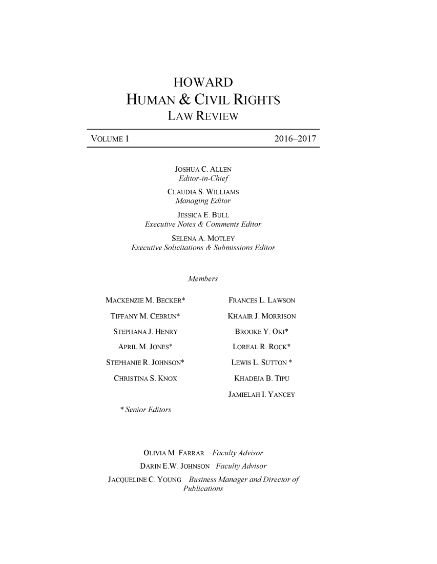 handle is hein.journals/howumcvr1 and id is 1 raw text is: 








           HOWARD

HUMAN & CIVIL RIGHTS

          LAW REVIEW


2016-2017


          JOSHUA C. ALLEN
          Editor-in-Chief
          CLAUDIA S. WILLIAMS
          Managing Editor
          JESSICA E. BULL
   Executive Notes & Comments Editor
          SELENA A. MOTLEY
Executive Solicitations & Submissions Editor



              Members


MACKENZIE M. BECKER*

TIFFANY M. CEBRUN*

  STEPHANA J. HENRY

  APRIL M. JONES*

STEPHANIE R. JOHNSON*

  CHRISTINA S. KNOX


FRANCES L. LAWSON

KHAAIR J. MORRISON

  BROOKE Y. OKI*

  LOREAL R. ROCK*

  LEWIS L. SUTTON *

  KHADEJA B. TIPU

JAMIELAH I. YANCEY


   * Senior Editors




         OLIVIA M. FARRAR Faculty Advisor
         DARIN E.W. JOHNSON Faculty Advisor
JACQUELINE C. YOUNG Business Manager and Director of
                  Publications


VOLUME 1


