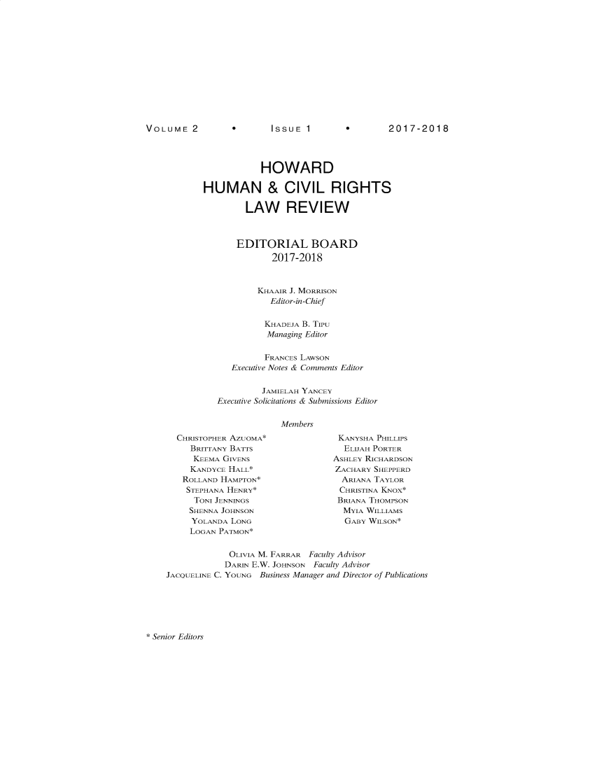 handle is hein.journals/howumcvr2 and id is 1 raw text is: 













0       ISSUE  1


2017-2018


            HOWARD

HUMAN & CIVIL RIGHTS

         LAW REVIEW



       EDITORIAL BOARD
              2017-2018



           KHAAIR J. MORRISON
             Editor-in-Chief

             KHADEJA B. TIPU
             Managing Editor


             FRANCES LAWSON
      Executive Notes & Comments Editor


            JAMIELAH YANCEY
   Executive Solicitations & Submissions Editor


                Members


CHRISTOPHER AZUOMA*
   BRITTANY BATTS
   KEEMA GIVENS
   KANDYCE HALL*
 ROLLAND HAMPTON*
 STEPHANA HENRY*
   TONI JENNINGS
   SHENNA JOHNSON
   YOLANDA LONG
   LOGAN PATMON*


KANYSHA PHILLIPS
  ELIJAH PORTER
ASHLEY RICHARDSON
ZACHARY SHEPPERD
  ARIANA TAYLOR
  CHRISTINA KNOX*
  BRIANA THOMPSON
  MYIA WILLIAMS
  GABY WILSON*


             OLIVIA M. FARRAR Faculty Advisor
             DARIN E.W. JOHNSON Faculty Advisor
JACQUELINE C. YOUNG Business Manager and Director of Publications


* Senior Editors


VOLUME 2


