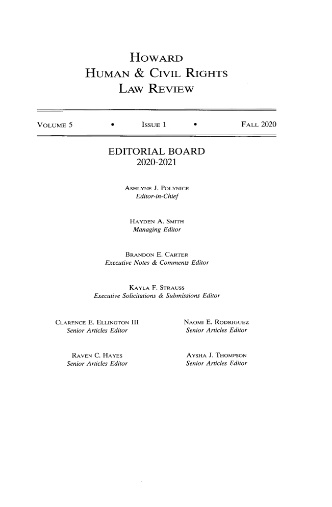 handle is hein.journals/howumcvr5 and id is 1 raw text is: HOWARD
HUMAN & CIVIL RIGHTS
LAW REVIEW

VOLUME 5                 ISSUE 1                  FALL 2020

EDITORIAL BOARD
2020-2021
ASHLYNE J. POLYNICE
Editor-in-Chief
HAYDEN A. SMITH
Managing Editor
BRANDON E. CARTER
Executive Notes & Comments Editor
KAYLA F. STRAUSS
Executive Solicitations & Submissions Editor

CLARENCE E. ELLINGTON III
Senior Articles Editor

RAVEN C. HAYES
Senior Articles Editor

NAOMI E. RODRIGUEZ
Senior Articles Editor
AYSHA J. THOMPSON
Senior Articles Editor


