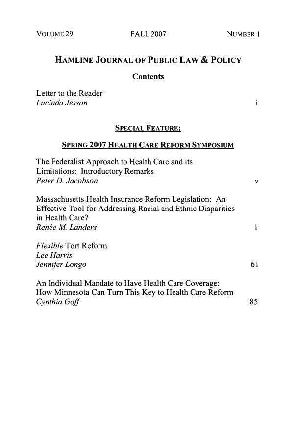 handle is hein.journals/hplp29 and id is 1 raw text is: VOLUME 29

HAMLINE JOURNAL OF PUBLIC LAW & POLICY
Contents
Letter to the Reader
Lucinda Jesson
SPECIAL FEATURE:
SPRING 2007 HEALTH CARE REFORM SYMPOSIUM
The Federalist Approach to Health Care and its
Limitations: Introductory Remarks
Peter D. Jacobson                                       V
Massachusetts Health Insurance Reform Legislation: An
Effective Tool for Addressing Racial and Ethnic Disparities
in Health Care?
Rene M Landers
Flexible Tort Reform
Lee Harris
Jennifer Longo                                         61
An Individual Mandate to Have Health Care Coverage:
How Minnesota Can Turn This Key to Health Care Reform
Cynthia Goff                                           85

FALL 2007

NUMBER I


